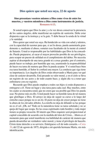 Dios quiere que usted sea suya, 22 de agosto
Sino presentaos vosotros mismos a Dios como vivos de entre los
muertos, y vuestros miembros a Dios como instrumentos de justicia.
Romanos 6:13.
Si usted espera que Dios la ame y a la vez desea conservar la presencia
de los santos ángeles, debe manifestar un espíritu de sumisión. Debe estar
dispuesta a que se la instruya y se la guíe. Y debe buscar la senda de la virtud
y la santidad.
Dios quiere que usted sea suya. Ha bendecido su vida con salud y talentos,
con la capacidad de razonar para que, si así lo desea, pueda aumentarla gran-
demente o, mediante el abuso, someter esas facultades de la mente al control
de Satanás. Usted es responsable por las habilidades que Dios le ha concedi-
do. Puede prepararse, al sacar el mayor provecho posible de sus privilegios,
para ocupar un puesto de utilidad en el cumplimiento del deber. No necesita
aspirar al desempeño de una tarea grande ni a cosas grandes; por el contrario,
puede hacer su trabajo, por humilde que sea, asumiendo la responsabilidad
de hacer esa tarea de manera que Dios la pueda aceptar. Y si usted hace bien
esa tarea humilde, el Señor le conﬁará una mayor. La conducta que siga tiene
su importancia. Los ángeles de Dios están observando a María para ver qué
clase de carácter desarrolla. Está pesando su valor moral, y en el cielo se lleva
un registro de sus actos y de todo cuanto hace, y algún día va a tener que
enfrentarse con ese registro.
Recuerde que Dios puede emplear a todos sus hijos si están dispuestos a
entregarse a él. Tiene un lugar y una tarea para cada cual. Hay muchos, entre
los cuales se encuentra usted, que no creen que sea posible que Dios los pueda
usar. No piense más en ello. Usted puede hacer su humilde tarea de tal manera
que gloriﬁque a Dios. El arroyo no deja de seguir su curso a lo largo del
estrecho cauce porque no es un río. El pasto no deja de crecer porque no tiene
la altura de los elevados árboles. La estrella no deja de difundir su luz porque
no es el sol. ¡Oh, no! Todo en la naturaleza tiene su tarea señalada y no se
queja del lugar que ocupa. En las cosas espirituales todo hombre y toda mujer
tienen su propia vocación. El interés que Dios requiere será proporcional al
capital concedido de acuerdo con la medida del don de Cristo... Ahora es el
momento para que usted maniﬁeste esa habilidad de carácter de manera que
pueda desarrollar un verdadero valor moral; y tiene el privilegio de hacerlo.
Cristo tiene derecho a su servicio. Entréguese a él de todo corazón.—Carta
30, del 22 de agosto de 1875, dirigida a mi querida hermana María, sin más
identiﬁcación. [242]
249
 