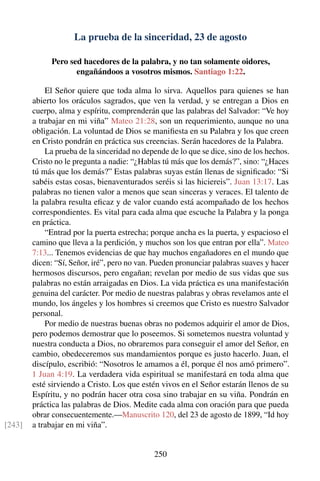La prueba de la sinceridad, 23 de agosto
Pero sed hacedores de la palabra, y no tan solamente oidores,
engañándoos a vosotros mismos. Santiago 1:22.
El Señor quiere que toda alma lo sirva. Aquellos para quienes se han
abierto los oráculos sagrados, que ven la verdad, y se entregan a Dios en
cuerpo, alma y espíritu, comprenderán que las palabras del Salvador: “Ve hoy
a trabajar en mi viña” Mateo 21:28, son un requerimiento, aunque no una
obligación. La voluntad de Dios se maniﬁesta en su Palabra y los que creen
en Cristo pondrán en práctica sus creencias. Serán hacedores de la Palabra.
La prueba de la sinceridad no depende de lo que se dice, sino de los hechos.
Cristo no le pregunta a nadie: “¿Hablas tú más que los demás?”, sino: “¿Haces
tú más que los demás?” Estas palabras suyas están llenas de signiﬁcado: “Si
sabéis estas cosas, bienaventurados seréis si las hiciereis”. Juan 13:17. Las
palabras no tienen valor a menos que sean sinceras y veraces. El talento de
la palabra resulta eﬁcaz y de valor cuando está acompañado de los hechos
correspondientes. Es vital para cada alma que escuche la Palabra y la ponga
en práctica.
“Entrad por la puerta estrecha; porque ancha es la puerta, y espacioso el
camino que lleva a la perdición, y muchos son los que entran por ella”. Mateo
7:13... Tenemos evidencias de que hay muchos engañadores en el mundo que
dicen: “Sí, Señor, iré”, pero no van. Pueden pronunciar palabras suaves y hacer
hermosos discursos, pero engañan; revelan por medio de sus vidas que sus
palabras no están arraigadas en Dios. La vida práctica es una manifestación
genuina del carácter. Por medio de nuestras palabras y obras revelamos ante el
mundo, los ángeles y los hombres si creemos que Cristo es nuestro Salvador
personal.
Por medio de nuestras buenas obras no podemos adquirir el amor de Dios,
pero podemos demostrar que lo poseemos. Si sometemos nuestra voluntad y
nuestra conducta a Dios, no obraremos para conseguir el amor del Señor, en
cambio, obedeceremos sus mandamientos porque es justo hacerlo. Juan, el
discípulo, escribió: “Nosotros le amamos a él, porque él nos amó primero”.
1 Juan 4:19. La verdadera vida espiritual se manifestará en toda alma que
esté sirviendo a Cristo. Los que estén vivos en el Señor estarán llenos de su
Espíritu, y no podrán hacer otra cosa sino trabajar en su viña. Pondrán en
práctica las palabras de Dios. Medite cada alma con oración para que pueda
obrar consecuentemente.—Manuscrito 120, del 23 de agosto de 1899, “Id hoy
a trabajar en mi viña”.[243]
250
 