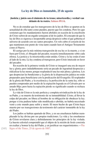 La ley de Dios es inmutable, 25 de agosto
Justicia y juicio son el cimiento de tu trono; misericordia y verdad van
delante de tu rostro. Salmos 89:14.
No es de extrañar que los transgresores de la ley de Dios se aparten en la
actualidad de ella tanto como pueden, puesto que los condena. Pero los que
sostienen que los mandamientos fueron abolidos en ocasión de la cruciﬁxión
de Cristo sufren de un engaño semejante al de los judíos. El concepto de que la
ley de Dios es rigurosa e insoportable arroja desprecio sobre el que gobierna el
universo de acuerdo con sus santos preceptos. Un velo cubre el corazón de los
que mantienen este punto de vista tanto cuando leen el Antiguo Testamento
como el Nuevo.
El castigo por la más mínima transgresión de esa ley es la muerte, y si no
fuera por Cristo, el Abogado del pecador, recaería inmediatamente sobre cada
ofensa. La justicia y la misericordia están unidas. Cristo y la ley están el uno
al lado de la otra. La ley condena al transgresor, pero Cristo intercede en favor
del pecador.
En ocasión de la primera venida de Cristo se inauguró una era de mayor
luz y gloria; pero indudablemente sería un pecado de ingratitud despreciar y
ridiculizar la luz menor, porque resplandeció una luz más plena y gloriosa. Los
que desprecian las bendiciones y la gloria de la dispensación judaica no están
preparados para beneﬁciarse con la predicación del Evangelio. El resplandor
de la gloria del Padre, y la excelencia y la perfección de la santa ley, sólo se
pueden comprender por medio de la expiación lograda en el Calvario por su
amado Hijo; pero hasta la expiación pierde su signiﬁcado cuando se rechaza
la ley de Dios.
La vida de Cristo es la más perfecta y completa reivindicación de la ley de
su Padre, y su muerte da testimonio de su inmutabilidad. Cristo, al llevar la
culpa del pecador, no libera al hombre de su obligación de obedecer la ley;
porque si ésta pudiera haber sido modiﬁcada o abolida, no habría necesitado
venir a este mundo para sufrir y morir. El mero hecho de que Cristo haya
muerto por sus transgresiones da testimonio del carácter inmutable de la ley
del Padre.
Los judíos se habían apartado de Dios, y en sus enseñanzas habían reem-
plazado la ley divina por sus propias tradiciones. La vida y las enseñanzas
de Cristo revelaron clara y deﬁnidamente los principios de la ley violada.
La hueste celestial comprendió que el objeto de la misión de Jesús consistía
en exaltar y honrar la ley del Padre, y en justiﬁcar sus requerimientos.—The
Signs of the Times, 25 de agosto de 1887.[245]
252
 