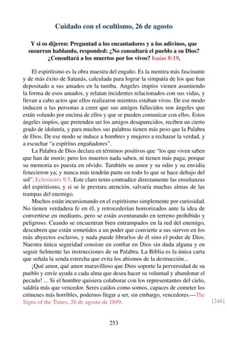 Cuidado con el ocultismo, 26 de agosto
Y si os dijeren: Preguntad a los encantadores y a los adivinos, que
susurran hablando, responded: ¿No consultará el pueblo a su Dios?
¿Consultará a los muertos por los vivos? Isaías 8:19.
El espiritismo es la obra maestra del engaño. Es la mentira más fascinante
y de más éxito de Satanás, calculada para lograr la simpatía de los que han
depositado a sus amados en la tumba. Angeles impíos vienen asumiendo
la forma de esos amados, y relatan incidentes relacionados con sus vidas, y
llevan a cabo actos que ellos realizaron mientras estaban vivos. De ese modo
inducen a las personas a creer que sus amigos fallecidos son ángeles que
están volando por encima de ellos y que se pueden comunicar con ellos. Estos
ángeles impíos, que pretenden ser los amigos desaparecidos, reciben un cierto
grado de idolatría, y para muchos sus palabras tienen más peso que la Palabra
de Dios. De ese modo se induce a hombres y mujeres a rechazar la verdad, y
a escuchar “a espíritus engañadores”.
La Palabra de Dios declara en términos positivos que “los que viven saben
que han de morir; pero los muertos nada saben, ni tienen más paga; porque
su memoria es puesta en olvido. También su amor y su odio y su envidia
fenecieron ya; y nunca más tendrán parte en todo lo que se hace debajo del
sol”. Eclesiastés 9:5. Este claro texto contradice directamente las enseñanzas
del espiritismo, y si se le prestara atención, salvaría muchas almas de las
trampas del enemigo.
Muchos están incursionando en el espiritismo simplemente por curiosidad.
No tienen verdadera fe en él, y retrocederían horrorizados ante la idea de
convertirse en mediums, pero se están aventurando en terreno prohibido y
peligroso. Cuando se encuentran bien entrampados en la red del enemigo,
descubren que están sometidos a un poder que convierte a sus siervos en los
más abyectos esclavos, y nada puede librarlos de él sino el poder de Dios.
Nuestra única seguridad consiste en conﬁar en Dios sin duda alguna y en
seguir ﬁelmente las instrucciones de su Palabra. La Biblia es la única carta
que señala la senda estrecha que evita los abismos de la destrucción...
¡Qué amor, qué amor maravilloso que Dios soporte la perversidad de su
pueblo y envíe ayuda a cada alma que desea hacer su voluntad y abandonar el
pecado! ... Si el hombre quisiera colaborar con los representantes del cielo,
saldría más que vencedor. Seres caídos como somos, capaces de cometer los
crímenes más horribles, podernos llegar a ser, sin embargo, vencedores.—The
Signs of the Times, 26 de agosto de 1889. [246]
253
 