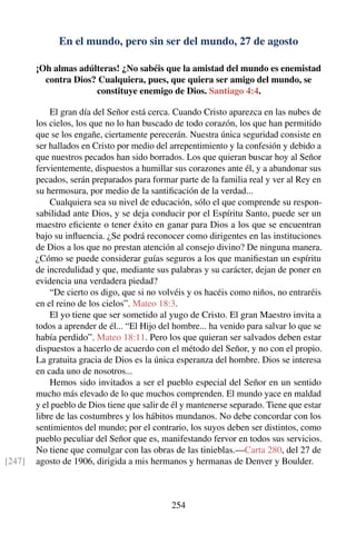 En el mundo, pero sin ser del mundo, 27 de agosto
¡Oh almas adúlteras! ¿No sabéis que la amistad del mundo es enemistad
contra Dios? Cualquiera, pues, que quiera ser amigo del mundo, se
constituye enemigo de Dios. Santiago 4:4.
El gran día del Señor está cerca. Cuando Cristo aparezca en las nubes de
los cielos, los que no lo han buscado de todo corazón, los que han permitido
que se los engañe, ciertamente perecerán. Nuestra única seguridad consiste en
ser hallados en Cristo por medio del arrepentimiento y la confesión y debido a
que nuestros pecados han sido borrados. Los que quieran buscar hoy al Señor
fervientemente, dispuestos a humillar sus corazones ante él, y a abandonar sus
pecados, serán preparados para formar parte de la familia real y ver al Rey en
su hermosura, por medio de la santiﬁcación de la verdad...
Cualquiera sea su nivel de educación, sólo el que comprende su respon-
sabilidad ante Dios, y se deja conducir por el Espíritu Santo, puede ser un
maestro eﬁciente o tener éxito en ganar para Dios a los que se encuentran
bajo su inﬂuencia. ¿Se podrá reconocer como dirigentes en las instituciones
de Dios a los que no prestan atención al consejo divino? De ninguna manera.
¿Cómo se puede considerar guías seguros a los que maniﬁestan un espíritu
de incredulidad y que, mediante sus palabras y su carácter, dejan de poner en
evidencia una verdadera piedad?
“De cierto os digo, que si no volvéis y os hacéis como niños, no entraréis
en el reino de los cielos”. Mateo 18:3.
El yo tiene que ser sometido al yugo de Cristo. El gran Maestro invita a
todos a aprender de él... “El Hijo del hombre... ha venido para salvar lo que se
había perdido”. Mateo 18:11. Pero los que quieran ser salvados deben estar
dispuestos a hacerlo de acuerdo con el método del Señor, y no con el propio.
La gratuita gracia de Dios es la única esperanza del hombre. Dios se interesa
en cada uno de nosotros...
Hemos sido invitados a ser el pueblo especial del Señor en un sentido
mucho más elevado de lo que muchos comprenden. El mundo yace en maldad
y el pueblo de Dios tiene que salir de él y mantenerse separado. Tiene que estar
libre de las costumbres y los hábitos mundanos. No debe concordar con los
sentimientos del mundo; por el contrario, los suyos deben ser distintos, como
pueblo peculiar del Señor que es, manifestando fervor en todos sus servicios.
No tiene que comulgar con las obras de las tinieblas.—Carta 280, del 27 de
agosto de 1906, dirigida a mis hermanos y hermanas de Denver y Boulder.[247]
254
 