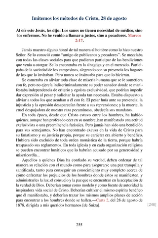 Imitemos los métodos de Cristo, 28 de agosto
Al oír esto Jesús, les dijo: Los sanos no tienen necesidad de médico, sino
los enfermos. No he venido a llamar a justos, sino a pecadores. Marcos
2:17.
Jamás maestro alguno honró de tal manera al hombre como lo hizo nuestro
Señor. Se lo conoció como “amigo de publicanos y pecadores”. Se mezclaba
con todas las clases sociales para que pudieran participar de las bendiciones
que venía a otorgar. Se lo encontraba en la sinagoga y en el mercado. Partici-
paba de la sociedad de los campesinos, alegrando con su presencia los hogares
de los que lo invitaban. Pero nunca se insinuaba para que lo hicieran.
Se esmeraba en aliviar toda clase de miseria humana que se le sometiera
con fe, pero no ejercía indiscriminadamente su poder sanador donde se mani-
festaba independencia de criterio y egoísta exclusividad, que podrían impedir
dar expresión al pesar y solicitar la ayuda tan necesaria. Estaba dispuesto a
aliviar a todos los que acudían a él con fe. El pesar huía ante su presencia; la
injusticia y la opresión desaparecían frente a sus reprensiones; y la muerte, la
cruel despojadora de nuestra raza pecaminosa, obedecía sus mandatos.
En toda época, desde que Cristo estuvo entre los hombres, ha habido
quienes, aunque han profesado ceer en su nombre, han manifestado una actitud
exclusivista o una preeminencia farisaica. Pero jamás han sido una bendición
para sus semejantes. No han encontrado excusa en la vida de Cristo para
su fanatismo y su justicia propia, porque su carácter era abierto y benéﬁco.
Hubiera sido excluido de toda orden monástica de la tierra, porque habría
traspasado sus reglamentos. En toda iglesia y en cada organización religiosa
se pueden encontrar lunáticos que lo habrían acusado por su generosidad y
misericordia...
Aquellos a quienes Dios ha conﬁado su verdad, deben ordenar de tal
manera su relación con el mundo como para asegurarse una paz tranquila y
santiﬁcada, tanto para conseguir un conocimiento muy completo acerca de
cómo enfrentar los prejuicios de los hombres donde éstos se maniﬁesten, y
administrarles la luz, el consuelo y la paz que se encuentran en la aceptación de
la verdad de Dios. Deberían tomar como modelo y como fuente de autoridad la
inspiradora vida social de Cristo. Deberían cultivar el mismo espíritu benéﬁco
que él manifestaba, y deberían trazar los mismos amplios planes de acción
para encontrar a los hombres donde se hallen.—Carta 2, del 28 de agosto de
1878, dirigida a mis queridos hermanos [de Suiza]. [248]
255
 