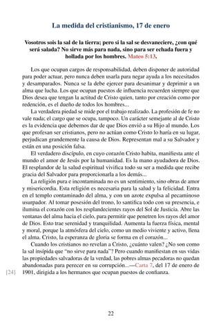 La medida del cristianismo, 17 de enero
Vosotros sois la sal de la tierra; pero si la sal se desvaneciere, ¿con qué
será salada? No sirve más para nada, sino para ser echada fuera y
hollada por los hombres. Mateo 5:13.
Los que ocupan cargos de responsabilidad, deben disponer de autoridad
para poder actuar, pero nunca deben usarla para negar ayuda a los necesitados
y desamparados. Nunca se la debe ejercer para desanimar y deprimir a un
alma que lucha. Los que ocupan puestos de inﬂuencia recuerden siempre que
Dios desea que tengan la actitud de Cristo quien, tanto por creación como por
redención, es el dueño de todos los hombres...
La verdadera piedad se mide por el trabajo realizado. La profesión de fe no
vale nada; el cargo que se ocupa, tampoco. Un carácter semejante al de Cristo
es la evidencia que debemos dar de que Dios envió a su Hijo al mundo. Los
que profesan ser cristianos, pero no actúan como Cristo lo haría en su lugar,
perjudican grandemente la causa de Dios. Representan mal a su Salvador y
están en una posición falsa.
El verdadero discípulo, en cuyo corazón Cristo habita, maniﬁesta ante el
mundo el amor de Jesús por la humanidad. Es la mano ayudadora de Dios.
El resplandor de la salud espiritual viviﬁca todo su ser a medida que recibe
gracia del Salvador para proporcionarla a los demás...
La religión pura e incontaminada no es un sentimiento, sino obras de amor
y misericordia. Esta religión es necesaria para la salud y la felicidad. Entra
en el templo contaminado del alma, y con un azote expulsa al pecaminoso
usurpador. Al tomar posesión del trono, lo santiﬁca todo con su presencia, e
ilumina el corazón con los resplandecientes rayos del Sol de Justicia. Abre las
ventanas del alma hacia el cielo, para permitir que penetren los rayos del amor
de Dios. Esto trae serenidad y tranquilidad. Aumenta la fuerza física, mental
y moral, porque la atmósfera del cielo, como un medio viviente y activo, llena
el alma. Cristo, la esperanza de gloria se forma en el corazón...
Cuando los cristianos no revelan a Cristo, ¿cuánto valen? ¿No son como
la sal insípida que “no sirve para nada”? Pero cuando maniﬁestan en sus vidas
las propiedades salvadoras de la verdad, las pobres almas pecadoras no quedan
abandonadas para perecer en su corrupción...—Carta 7, del 17 de enero de
1901, dirigida a los hermanos que ocupan puestos de conﬁanza.[24]
22
 