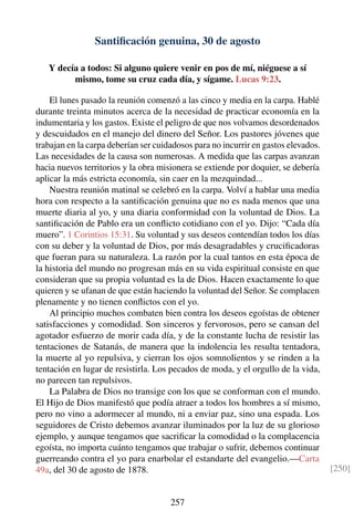 Santiﬁcación genuina, 30 de agosto
Y decía a todos: Si alguno quiere venir en pos de mí, niéguese a sí
mismo, tome su cruz cada día, y sígame. Lucas 9:23.
El lunes pasado la reunión comenzó a las cinco y media en la carpa. Hablé
durante treinta minutos acerca de la necesidad de practicar economía en la
indumentaria y los gastos. Existe el peligro de que nos volvamos desordenados
y descuidados en el manejo del dinero del Señor. Los pastores jóvenes que
trabajan en la carpa deberían ser cuidadosos para no incurrir en gastos elevados.
Las necesidades de la causa son numerosas. A medida que las carpas avanzan
hacia nuevos territorios y la obra misionera se extiende por doquier, se debería
aplicar la más estricta economía, sin caer en la mezquindad...
Nuestra reunión matinal se celebró en la carpa. Volví a hablar una media
hora con respecto a la santiﬁcación genuina que no es nada menos que una
muerte diaria al yo, y una diaria conformidad con la voluntad de Dios. La
santiﬁcación de Pablo era un conﬂicto cotidiano con el yo. Dijo: “Cada día
muero”. 1 Corintios 15:31. Su voluntad y sus deseos contendían todos los días
con su deber y la voluntad de Dios, por más desagradables y cruciﬁcadoras
que fueran para su naturaleza. La razón por la cual tantos en esta época de
la historia del mundo no progresan más en su vida espiritual consiste en que
consideran que su propia voluntad es la de Dios. Hacen exactamente lo que
quieren y se ufanan de que están haciendo la voluntad del Señor. Se complacen
plenamente y no tienen conﬂictos con el yo.
Al principio muchos combaten bien contra los deseos egoístas de obtener
satisfacciones y comodidad. Son sinceros y fervorosos, pero se cansan del
agotador esfuerzo de morir cada día, y de la constante lucha de resistir las
tentaciones de Satanás, de manera que la indolencia les resulta tentadora,
la muerte al yo repulsiva, y cierran los ojos somnolientos y se rinden a la
tentación en lugar de resistirla. Los pecados de moda, y el orgullo de la vida,
no parecen tan repulsivos.
La Palabra de Dios no transige con los que se conforman con el mundo.
El Hijo de Dios manifestó que podía atraer a todos los hombres a sí mismo,
pero no vino a adormecer al mundo, ni a enviar paz, sino una espada. Los
seguidores de Cristo debemos avanzar iluminados por la luz de su glorioso
ejemplo, y aunque tengamos que sacriﬁcar la comodidad o la complacencia
egoísta, no importa cuánto tengamos que trabajar o sufrir, debemos continuar
guerreando contra el yo para enarbolar el estandarte del evangelio.—Carta
49a, del 30 de agosto de 1878. [250]
257
 