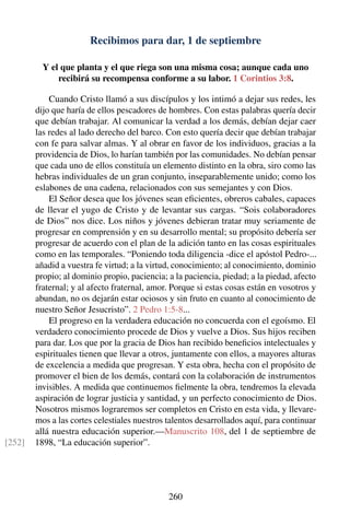 Recibimos para dar, 1 de septiembre
Y el que planta y el que riega son una misma cosa; aunque cada uno
recibirá su recompensa conforme a su labor. 1 Corintios 3:8.
Cuando Cristo llamó a sus discípulos y los intimó a dejar sus redes, les
dijo que haría de ellos pescadores de hombres. Con estas palabras quería decir
que debían trabajar. Al comunicar la verdad a los demás, debían dejar caer
las redes al lado derecho del barco. Con esto quería decir que debían trabajar
con fe para salvar almas. Y al obrar en favor de los individuos, gracias a la
providencia de Dios, lo harían también por las comunidades. No debían pensar
que cada uno de ellos constituía un elemento distinto en la obra, siro como las
hebras individuales de un gran conjunto, inseparablemente unido; como los
eslabones de una cadena, relacionados con sus semejantes y con Dios.
El Señor desea que los jóvenes sean eﬁcientes, obreros cabales, capaces
de llevar el yugo de Cristo y de levantar sus cargas. “Sois colaboradores
de Dios” nos dice. Los niños y jóvenes debieran tratar muy seriamente de
progresar en comprensión y en su desarrollo mental; su propósito debería ser
progresar de acuerdo con el plan de la adición tanto en las cosas espirituales
como en las temporales. “Poniendo toda diligencia -dice el apóstol Pedro-...
añadid a vuestra fe virtud; a la virtud, conocimiento; al conocimiento, dominio
propio; al dominio propio, paciencia; a la paciencia, piedad; a la piedad, afecto
fraternal; y al afecto fraternal, amor. Porque si estas cosas están en vosotros y
abundan, no os dejarán estar ociosos y sin fruto en cuanto al conocimiento de
nuestro Señor Jesucristo”. 2 Pedro 1:5-8...
El progreso en la verdadera educación no concuerda con el egoísmo. El
verdadero conocimiento procede de Dios y vuelve a Dios. Sus hijos reciben
para dar. Los que por la gracia de Dios han recibido beneﬁcios intelectuales y
espirituales tienen que llevar a otros, juntamente con ellos, a mayores alturas
de excelencia a medida que progresan. Y esta obra, hecha con el propósito de
promover el bien de los demás, contará con la colaboración de instrumentos
invisibles. A medida que continuemos ﬁelmente la obra, tendremos la elevada
aspiración de lograr justicia y santidad, y un perfecto conocimiento de Dios.
Nosotros mismos lograremos ser completos en Cristo en esta vida, y llevare-
mos a las cortes celestiales nuestros talentos desarrollados aquí, para continuar
allá nuestra educación superior.—Manuscrito 108, del 1 de septiembre de
1898, “La educación superior”.[252]
260
 