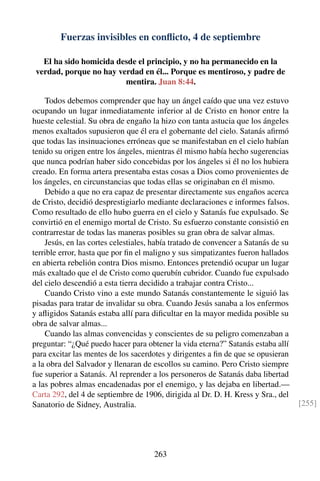 Fuerzas invisibles en conﬂicto, 4 de septiembre
El ha sido homicida desde el principio, y no ha permanecido en la
verdad, porque no hay verdad en él... Porque es mentiroso, y padre de
mentira. Juan 8:44.
Todos debemos comprender que hay un ángel caído que una vez estuvo
ocupando un lugar inmediatamente inferior al de Cristo en honor entre la
hueste celestial. Su obra de engaño la hizo con tanta astucia que los ángeles
menos exaltados supusieron que él era el gobernante del cielo. Satanás aﬁrmó
que todas las insinuaciones erróneas que se manifestaban en el cielo habían
tenido su origen entre los ángeles, mientras él mismo había hecho sugerencias
que nunca podrían haber sido concebidas por los ángeles si él no los hubiera
creado. En forma artera presentaba estas cosas a Dios como provenientes de
los ángeles, en circunstancias que todas ellas se originaban en él mismo.
Debido a que no era capaz de presentar directamente sus engaños acerca
de Cristo, decidió desprestigiarlo mediante declaraciones e informes falsos.
Como resultado de ello hubo guerra en el cielo y Satanás fue expulsado. Se
convirtió en el enemigo mortal de Cristo. Su esfuerzo constante consistió en
contrarrestar de todas las maneras posibles su gran obra de salvar almas.
Jesús, en las cortes celestiales, había tratado de convencer a Satanás de su
terrible error, hasta que por ﬁn el maligno y sus simpatizantes fueron hallados
en abierta rebelión contra Dios mismo. Entonces pretendió ocupar un lugar
más exaltado que el de Cristo como querubín cubridor. Cuando fue expulsado
del cielo descendió a esta tierra decidido a trabajar contra Cristo...
Cuando Cristo vino a este mundo Satanás constantemente le siguió las
pisadas para tratar de invalidar su obra. Cuando Jesús sanaba a los enfermos
y aﬂigidos Satanás estaba allí para diﬁcultar en la mayor medida posible su
obra de salvar almas...
Cuando las almas convencidas y conscientes de su peligro comenzaban a
preguntar: “¿Qué puedo hacer para obtener la vida eterna?” Satanás estaba allí
para excitar las mentes de los sacerdotes y dirigentes a ﬁn de que se opusieran
a la obra del Salvador y llenaran de escollos su camino. Pero Cristo siempre
fue superior a Satanás. Al reprender a los personeros de Satanás daba libertad
a las pobres almas encadenadas por el enemigo, y las dejaba en libertad.—
Carta 292, del 4 de septiembre de 1906, dirigida al Dr. D. H. Kress y Sra., del
Sanatorio de Sidney, Australia. [255]
263
 