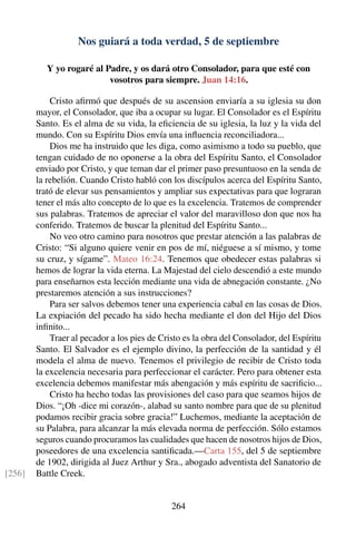 Nos guiará a toda verdad, 5 de septiembre
Y yo rogaré al Padre, y os dará otro Consolador, para que esté con
vosotros para siempre. Juan 14:16.
Cristo aﬁrmó que después de su ascension enviaría a su iglesia su don
mayor, el Consolador, que iba a ocupar su lugar. El Consolador es el Espíritu
Santo. Es el alma de su vida, la eﬁciencia de su iglesia, la luz y la vida del
mundo. Con su Espíritu Dios envía una inﬂuencia reconciliadora...
Dios me ha instruido que les diga, como asimismo a todo su pueblo, que
tengan cuidado de no oponerse a la obra del Espíritu Santo, el Consolador
enviado por Cristo, y que teman dar el primer paso presuntuoso en la senda de
la rebelión. Cuando Cristo habló con los discípulos acerca del Espíritu Santo,
trató de elevar sus pensamientos y ampliar sus expectativas para que lograran
tener el más alto concepto de lo que es la excelencia. Tratemos de comprender
sus palabras. Tratemos de apreciar el valor del maravilloso don que nos ha
conferido. Tratemos de buscar la plenitud del Espíritu Santo...
No veo otro camino para nosotros que prestar atención a las palabras de
Cristo: “Si alguno quiere venir en pos de mí, niéguese a sí mismo, y tome
su cruz, y sígame”. Mateo 16:24. Tenemos que obedecer estas palabras si
hemos de lograr la vida eterna. La Majestad del cielo descendió a este mundo
para enseñarnos esta lección mediante una vida de abnegación constante. ¿No
prestaremos atención a sus instrucciones?
Para ser salvos debemos tener una experiencia cabal en las cosas de Dios.
La expiación del pecado ha sido hecha mediante el don del Hijo del Dios
inﬁnito...
Traer al pecador a los pies de Cristo es la obra del Consolador, del Espíritu
Santo. El Salvador es el ejemplo divino, la perfección de la santidad y él
modela el alma de nuevo. Tenemos el privilegio de recibir de Cristo toda
la excelencia necesaria para perfeccionar el carácter. Pero para obtener esta
excelencia debemos manifestar más abengación y más espíritu de sacriﬁcio...
Cristo ha hecho todas las provisiones del caso para que seamos hijos de
Dios. “¡Oh -dice mi corazón-, alabad su santo nombre para que de su plenitud
podamos recibir gracia sobre gracia!” Luchemos, mediante la aceptación de
su Palabra, para alcanzar la más elevada norma de perfección. Sólo estamos
seguros cuando procuramos las cualidades que hacen de nosotros hijos de Dios,
poseedores de una excelencia santiﬁcada.—Carta 155, del 5 de septiembre
de 1902, dirigida al Juez Arthur y Sra., abogado adventista del Sanatorio de
Battle Creek.[256]
264
 