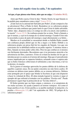 Antes del orgullo viene la caída, 7 de septiembre
Así que, el que piensa estar ﬁrme, mire que no caiga. 1 Corintios 10:12.
Antes que Pedro cayera, Cristo le dijo: “Simón, Simón, he aqui Satanás os
ha pedido para zarandearos como a trigo”. Lucas 22:31.
¡Cuán leal era la amistad del Salvador por Pedro! ¡Cuán compasiva fue
su advertencia! Pero a Pedro lo hirió. Basándose en su suﬁciencia propia
aﬁrmó con toda conﬁanza que jamás haría lo que Cristo le había advertido.
“Señor -dijo-, dispuesto estoy a ir contigo no sólo a la cárcel, sino tambien a
la muerte”. Lucas 22:33. Su conﬁanza propia fue su ruina. Tentó a Satanás a
que lo tentara, y cayó en la trampa de su mortal enemigo. Cuando Cristo más
lo necesitaba se puso de parte del enemigo y negó abiertamente a su Señor...
Muchos en la actualidad se encuentran donde se hallaba Pedro cuando
con conﬁanza propia aﬁrmó que no iba a negar a su Señor. Debido a su
suﬁciencia propia son presa fácil de los engaños de Satanás. Los que son
conscientes de su debilidad confían en un poder superior. Y mientras miran a
Dios, Satanás no tiene poder sobre ellos. Pero los que confían en sí mismos
son fácilmente derrotados. Recordemos que si no prestamos atención a las
advertencias de Dios, caeremos. Cristo no evitará las heridas de los que se
introduzcan por su cuenta en el terreno del enemigo. Deja que el autosuﬁciente
avance impulsado por su supuesta fortaleza, actuando como si supiera más
que su Señor. Entonces sobrevienen el sufrimiento y una vida trunca, o tal vez
la derrota y la muerte.
En la guerra el enemigo aprovecha los puntos débiles de la defensa de
aquellos a quienes ataca. En ese punto concentra sus más ﬁeros asaltos. El
cristiano no debiera tener puntos débiles en su sistema defensivo. Debiera
estar protegido por el apoyo que brinda la Escritura al que está dispuesto
a hacer la voluntad de Dios. El alma tentada logrará la victoria si sigue el
ejemplo del que enfrentó al tentador con las palabras “Escrito está”. Puede
permanecer seguro bajo la protección de un “Así dice Jehová”...
El Señor permite que sus hijos caigan, y entonces, si se arrepienten de
sus malas acciones, les ayuda a ponerse en terreno ventajoso. Así como el
fuego puriﬁca el oro, Cristo puriﬁca a su pueblo mediante la tentación y la
prueba.—Manuscrito 115, del 7 de septiembre de 1902, “El peligro de la
suﬁciencia propia”.[258]
266
 