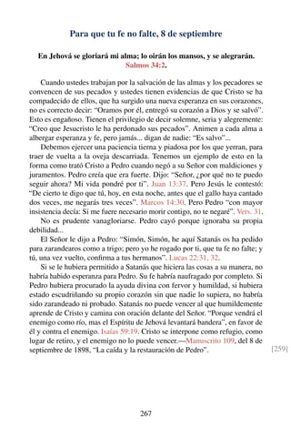 Para que tu fe no falte, 8 de septiembre
En Jehová se gloriará mi alma; lo oirán los mansos, y se alegrarán.
Salmos 34:2.
Cuando ustedes trabajan por la salvación de las almas y los pecadores se
convencen de sus pecados y ustedes tienen evidencias de que Cristo se ha
compadecido de ellos, que ha surgido una nueva esperanza en sus corazones,
no es correcto decir: “Oramos por él, entregó su corazón a Dios y se salvó”.
Esto es engañoso. Tienen el privilegio de decir solemne, seria y alegremente:
“Creo que Jesucristo le ha perdonado sus pecados”. Animen a cada alma a
albergar esperanza y fe, pero jamás... digan de nadie: “Es salvo”...
Debemos ejercer una paciencia tierna y piadosa por los que yerran, para
traer de vuelta a la oveja descarriada. Tenemos un ejemplo de esto en la
forma como trató Cristo a Pedro cuando negó a su Señor con maldiciones y
juramentos. Pedro creía que era fuerte. Dijo: “Señor, ¿por qué no te puedo
seguir ahora? Mi vida pondré por ti”. Juan 13:37. Pero Jesús le contestó:
“De cierto te digo que tú, hoy, en esta noche, antes que el gallo haya cantado
dos veces, me negarás tres veces”. Marcos 14:30. Pero Pedro “con mayor
insistencia decía: Si me fuere necesario morir contigo, no te negaré”. Vers. 31.
No es prudente vanagloriarse. Pedro cayó porque ignoraba su propia
debilidad...
El Señor le dijo a Pedro: “Simón, Simón, he aquí Satanás os ha pedido
para zarandearos como a trigo; pero yo he rogado por ti, que tu fe no falte; y
tú, una vez vuelto, conﬁrma a tus hermanos”. Lucas 22:31, 32.
Si se le hubiera permitido a Satanás que hiciera las cosas a su manera, no
habría habido esperanza para Pedro. Su fe habría naufragado por completo. Si
Pedro hubiera procurado la ayuda divina con fervor y humildad, si hubiera
estado escudriñando su propio corazón sin que nadie lo supiera, no habría
sido zarandeado ni probado. Satanás no puede vencer al que humildemente
aprende de Cristo y camina con oración delante del Señor. “Porque vendrá el
enemigo como río, mas el Espíritu de Jehová levantará bandera”, en favor de
él y contra el enemigo. Isaías 59:19. Cristo se interpone como refugio, como
lugar de retiro, y el enemigo no lo puede vencer.—Manuscrito 109, del 8 de
septiembre de 1898, “La caída y la restauración de Pedro”. [259]
267
 
