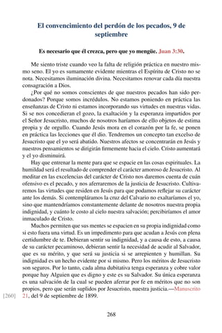 El convencimiento del perdón de los pecados, 9 de
septiembre
Es necesario que él crezca, pero que yo mengüe. Juan 3:30.
Me siento triste cuando veo la falta de religión práctica en nuestro mis-
mo seno. El yo es sumamente evidente mientras el Espíritu de Cristo no se
nota. Necesitamos iluminación divina. Necesitamos renovar cada día nuestra
consagración a Dios.
¿Por qué no somos conscientes de que nuestros pecados han sido per-
donados? Porque somos incrédulos. No estamos poniendo en práctica las
enseñanzas de Cristo ni estamos incorporando sus virtudes en nuestras vidas.
Si se nos concedieran el gozo, la exaltación y la esperanza impartidos por
el Señor Jesucristo, muchos de nosotros haríamos de ello objetos de estima
propia y de orgullo. Cuando Jesús mora en el corazón por la fe, se ponen
en práctica las lecciones que él dio. Tendremos un concepto tan excelso de
Jesucristo que el yo será abatido. Nuestros afectos se concentrarán en Jesús y
nuestros pensamientos se dirigirán ﬁrmemente hacia el cielo. Cristo aumentará
y el yo disminuirá.
Hay que entrenar la mente para que se espacie en las cosas espirituales. La
humildad será el resultado de comprender el carácter amoroso de Jesucristo. Al
meditar en las excelencias del carácter de Cristo nos daremos cuenta de cuán
ofensivo es el pecado, y nos aferraremos de la justicia de Jesucristo. Cultiva-
remos las virtudes que residen en Jesús para que podamos reﬂejar su carácter
ante los demás. Si contempláramos la cruz del Calvario no exaltaríamos el yo,
sino que mantendríamos constantemente delante de nosotros nuestra propia
indignidad, y cuánto le costo al cielo nuestra salvación; percibiríamos el amor
inmaculado de Cristo.
Muchos permiten que sus mentes se espacien en su propia indignidad como
si esto fuera una virtud. Es un impedimento para que acudan a Jesús con plena
certidumbre de te. Debieran sentir su indignidad, y a causa de esto, a causa
de su carácter pecaminoso, debieran sentir la necesidad de acudir al Salvador,
que es su mérito, y que será su justicia si se arrepienten y humillan. Su
indignidad es un hecho evidente por si mismo. Pero los méritos de Jesucristo
son seguros. Por lo tanto, cada alma dubitativa tenga esperanza y cobre valor
porque hay Alguien que es digno y este es su Salvador. Su única esperanza
es una salvación de la cual se pueden aferrar por fe en méritos que no son
propios, pero que serán suplidos por Jesucristo, nuestra justicia.—Manuscrito
21, del 9 de septiembre de 1899.[260]
268
 
