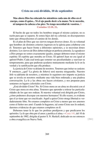 Cristo no está dividido, 10 de septiembre
Mas ahora Dios ha colocado los miembros cada uno de ellos en el
cuerpo, como él quiso... Ni el ojo puede decir a la mano: No te necesito,
ni tampoco la cabeza a los pies: No tengo necesidad de vosotros. 1
Corintios 12:18, 21.
El hecho de que no todos los hombres tengan el mismo carácter, no es
razón para que se separen. Si somos hijos del rey celestial, no discreparemos
tanto que obstaculicemos el camino de los demás.
Es el plan de Dios que sus siervos tengan diversos dones. Es su voluntad
que hombres de distintos criterios ingresen en la iglesia para colaborar con
él. Tenemos que hacer frente a diferentes opiniones, y se necesitan dones
distintos. Los siervos de Dios deben trabajar en perfecta armonía. Le agradezco
a Dios porque no somos exactamente iguales, aunque debemos tener el mismo
espíritu: El espíritu que moraba en Cristo. El apóstol Juan no era igual al
apóstol Pedro. Cada cual tenía que someter sus peculiaridades y suavizar su
temperamento, para que pudieran ayudarse mutuamente mediante la fe en la
verdad y la santiﬁcación que ella produce.
La justicia de Cristo va delante de nosotros. Tenemos que imitar su carácter.
Y entonces, ¿qué? La gloria de Jehová será nuestra retaguardia. Nuestro
Jefe va adelante de nosotros, y mientras lo seguimos nos imparte su justicia
que se revela en nosotros mediante una vida bien ordenada y una piadosa
conversación. La fe y las obras nos hacen cristianos, y nos preparan para
sentarnos en lugares celestiales con Cristo.
¿Está dividido Cristo? No. Si Cristo mora en un alma no discutirá con el
Cristo que mora en otra alma. Tenemos que aprender a tolerar las particula-
ridades de los que nos rodean. Si nuestra voluntad está dirigida por Cristo,
¿cómo podremos discrepar con nuestros hermanos? Si ello ocurre, es evidente
que el yo tiene que ser cruciﬁcado. Aquél a quien Cristo otorga libertad es ver-
daderamente libre. No estamos completos en Cristo a menos que nos amemos
como el Señor nos amó. Cuando lo hagamos, tal como Cristo nos lo ordenó,
daremos evidencias de que estamos completos en él.
Debemos tener la fe que los profetas predijeron y que predicaron los
apóstoles: La fe que obra por el amor y puriﬁca el alma.—Carta 141, del 10 de
septiembre de 1902, dirigida al pastor S. N. Haskell, dedicado en ese entonces
a obra evangélica en Nueva York. [261]
269
 