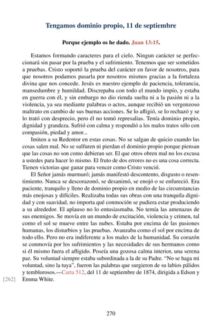 Tengamos dominio propio, 11 de septiembre
Porque ejemplo os he dado. Juan 13:15.
Estamos formando caracteres para el cielo. Ningun carácter se perfec-
cionará sin pasar por la prueba y el sufrimiento. Tenemos que ser sometidos
a pruebas. Cristo soportó la prueba del carácter en favor de nosotros, para
que nosotros podamos pasarla por nosotros mismos gracias a la fortaleza
divina que nos concede. Jesús es nuestro ejemplo de paciencia, tolerancia,
mansedumbre y humildad. Discrepaba con todo el mundo impío, y estaba
en guerra con él, y sin embargo no dio rienda suelta ni a la pasión ni a la
violencia, ya sea mediante palabras o actos, aunque recibió un vergonzoso
maltrato en cambio de sus buenas acciones. Se lo aﬂigió, se lo rechazó y se
lo trató con desprecio, pero él no tomó represalias. Tenía dominio propio,
dignidad y grandeza. Sufrió con calma y respondió a los malos tratos sólo con
compasión, piedad y amor...
Imiten a su Redentor en estas cosas. No se salgan de quicio cuando las
cosas salen mal. No se sulfuren ni pierdan el dominio propio porque piensan
que las cosas no son como debieran ser. El que otros obren mal no los excusa
a ustedes para hacer lo mismo. El fruto de dos errores no es una cosa correcta.
Tienen victorias que ganar para vencer como Cristo venció.
El Señor jamás murmuró; jamás manifestó descontento, disgusto o resen-
timiento. Nunca se descorazonó, se desanimó, se enojó o se enfureció. Era
paciente, tranquilo y lleno de dominio propio en medio de las circunstancias
más enojosas y difíciles. Realizaba todas sus obras con una tranquila digni-
dad y con suavidad, no importa qué conmoción se pudiera estar produciendo
a su alrededor. El aplauso no lo entusiasmaba. No temía las amenazas de
sus enemigos. Se movía en un mundo de excitación, violencia y crimen, tal
como el sol se mueve entre las nubes. Estaba por encima de las pasiones
humanas, los disturbios y las pruebas. Avanzaba como el sol por encima de
todo ello. Pero no era indiferente a los males de la humanidad. Su corazón
se conmovía por los sufrimientos y las necesidades de sus hermanos como
si él mismo fuera el aﬂigido. Poseía una gozosa calma interior, una serena
paz. Su voluntad siempre estaba subordinada a la de su Padre. “No se haga mi
voluntad, sino la tuya”, fueron las palabras que surgieron de su labios pálidos
y temblorosos.—Carta 512, del 11 de septiembre de 1874, dirigida a Edson y
Emma White.[262]
270
 