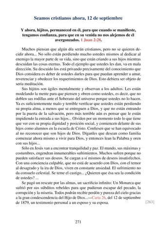 Seamos cristianos ahora, 12 de septiembre
Y ahora, hijitos, permaneced en él, para que cuando se maniﬁeste,
tengamos conﬁanza, para que en su venida no nos alejemos de él
avergonzados. 1 Juan 2:28.
Muchos piensan que algún día serán cristianos, pero no se quieren de-
cidir ahora... No sólo están perdiendo mucho ustedes mismos al dedicar al
enemigo la mayor parte de su vida, sino que están criando a sus hijos mientras
descuidan las cosas eternas. Todo el ejemplo que ustedes les dan, va en mala
dirección. Su descuido los está privando precisamente del conocimiento que
Dios considera es deber de ustedes darles para que puedan aprender a amar,
reverenciar y obedecer los requerimientos de Dios. Esto debiera ser objeto de
seria meditación.
Sus hijitos son ágiles mentalmente y observan a los adultos. Les están
modelando la mente para que piensen y obren como ustedes, es decir, que no
doblen sus rodillas ante el Soberano del universo porque ustedes no lo hacen.
Ya es suﬁcientemente malo y terrible veriﬁcar que ustedes están perdiendo
su propia alma, a menos que se entreguen a Dios, y que no están entrando
por la puerta de la salvación, pero más terrible aún es pensar que le están
impidiendo la entrada a sus hijos... Olviden por un momento todo lo que tiene
que ver con su propia dignidad y posición social, y comiencen delante de sus
hijos como alumnos en la escuela de Cristo. Conﬁesen que se han equivocado
al no reconocer que son hijos de Dios. Díganles que desean como familia
comenzar ahora mismo a vivir para Dios, y entonces lean la Palabra y oren
con sus hijos...
Sólo en Jesús van a encontrar tranquilidad y paz. El mundo, sus máximas y
costumbres, engendran innumerables sufrimientos. Muchos sufren porque no
pueden satisfacer sus deseos. Se cargan a sí mismos de deseos insatisfechos.
Con una conciencia culpable, que no está de acuerdo con Dios, con el temor
al desagrado y la ira de Dios, viven en constante ansiedad. El sufrimiento no
da consuelo celestial. Se teme el castigo... ¿Quieren que ésa sea la condición
de ustedes? ...
Se pagó un rescate por las almas, un sacriﬁcio inﬁnito: Un Monarca que
sufrió por sus súbditos rebeldes para que pudieran escapar del pecado, la
corrupción y la miseria. Todos podrán recibir perdón y pureza del cielo gracias
a la gran condescendencia del Hijo de Dios...—Carta 26, del 12 de septiembre
de 1879, un testimonio personal a un esposo y su esposa. [263]
271
 