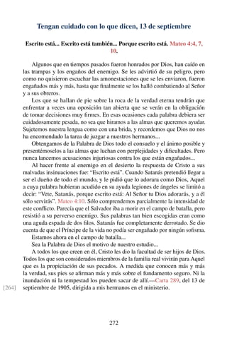 Tengan cuidado con lo que dicen, 13 de septiembre
Escrito está... Escrito está también... Porque escrito está. Mateo 4:4, 7,
10.
Algunos que en tiempos pasados fueron honrados por Dios, han caído en
las trampas y los engaños del enemigo. Se les advirtió de su peligro, pero
como no quisieron escuchar las amonestaciones que se les enviaron, fueron
engañados más y más, hasta que ﬁnalmente se los halló combatiendo al Señor
y a sus obreros.
Los que se hallan de pie sobre la roca de la verdad eterna tendrán que
enfrentar a veces una oposición tan abierta que se verán en la obligación
de tomar decisiones muy ﬁrmes. En esas ocasiones cada palabra debiera ser
cuidadosamente pesada, no sea que hiramos a las almas que queremos ayudar.
Sujetemos nuestra lengua como con una brida, y recordemos que Dios no nos
ha encomendado la tarea de juzgar a nuestros hermanos...
Obtengamos de la Palabra de Dios todo el consuelo y el ánimo posible y
presentémoselos a las almas que luchan con perplejidades y diﬁcultades. Pero
nunca lancemos acusaciones injuriosas contra los que están engañados...
Al hacer frente al enemigo en el desierto la respuesta de Cristo a sus
malvadas insinuaciones fue: “Escrito está”. Cuando Satanás pretendió llegar a
ser el dueño de todo el mundo, y le pidió que lo adorara como Dios, Aquel
a cuya palabra hubieran acudido en su ayuda legiones de ángeles se limitó a
decir: “Vete, Satanás, porque escrito está: Al Señor tu Dios adorarás, y a él
sólo servirás”. Mateo 4:10. Sólo comprendemos parcialmente la intensidad de
este conﬂicto. Parecía que el Salvador iba a morir en el campo de batalla, pero
resistió a su perverso enemigo. Sus palabras tan bien escogidas eran como
una aguda espada de dos ﬁlos. Satanás fue completamente derrotado. Se dio
cuenta de que el Príncipe de la vida no podía ser engañado por ningún soﬁsma.
Estamos ahora en el campo de batalla...
Sea la Palabra de Dios el motivo de nuestro estudio...
A todos los que creen en él, Cristo les dio la facultad de ser hijos de Dios.
Todos los que son considerados miembros de la familia real vivirán para Aquel
que es la propiciación de sus pecados. A medida que conocen más y más
la verdad, sus pies se aﬁrman más y más sobre el fundamento seguro. Ni la
inundación ni la tempestad los pueden sacar de allí.—Carta 289, del 13 de
septiembre de 1905, dirigida a mis hermanos en el ministerio.[264]
272
 