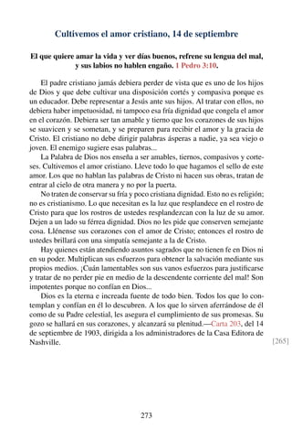 Cultivemos el amor cristiano, 14 de septiembre
El que quiere amar la vida y ver días buenos, refrene su lengua del mal,
y sus labios no hablen engaño. 1 Pedro 3:10.
El padre cristiano jamás debiera perder de vista que es uno de los hijos
de Dios y que debe cultivar una disposición cortés y compasiva porque es
un educador. Debe representar a Jesús ante sus hijos. Al tratar con ellos, no
debiera haber impetuosidad, ni tampoco esa fría dignidad que congela el amor
en el corazón. Debiera ser tan amable y tierno que los corazones de sus hijos
se suavicen y se sometan, y se preparen para recibir el amor y la gracia de
Cristo. El cristiano no debe dirigir palabras ásperas a nadie, ya sea viejo o
joven. El enemigo sugiere esas palabras...
La Palabra de Dios nos enseña a ser amables, tiernos, compasivos y corte-
ses. Cultivemos el amor cristiano. Lleve todo lo que hagamos el sello de este
amor. Los que no hablan las palabras de Cristo ni hacen sus obras, tratan de
entrar al cielo de otra manera y no por la puerta.
No traten de conservar su fría y poco cristiana dignidad. Esto no es religión;
no es cristianismo. Lo que necesitan es la luz que resplandece en el rostro de
Cristo para que los rostros de ustedes resplandezcan con la luz de su amor.
Dejen a un lado su férrea dignidad. Dios no les pide que conserven semejante
cosa. Llénense sus corazones con el amor de Cristo; entonces el rostro de
ustedes brillará con una simpatía semejante a la de Cristo.
Hay quienes están atendiendo asuntos sagrados que no tienen fe en Dios ni
en su poder. Multiplican sus esfuerzos para obtener la salvación mediante sus
propios medios. ¡Cuán lamentables son sus vanos esfuerzos para justiﬁcarse
y tratar de no perder pie en medio de la descendente corriente del mal! Son
impotentes porque no confían en Dios...
Dios es la eterna e increada fuente de todo bien. Todos los que lo con-
templan y confían en él lo descubren. A los que lo sirven aferrándose de él
como de su Padre celestial, les asegura el cumplimiento de sus promesas. Su
gozo se hallará en sus corazones, y alcanzará su plenitud.—Carta 203, del 14
de septiembre de 1903, dirigida a los administradores de la Casa Editora de
Nashville. [265]
273
 