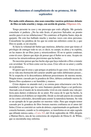 Reclamemos el cumplimiento de su promesa, 16 de
septiembre
Por nada estéis afanosos, sino sean conocidas vuestras peticiones delante
de Dios en toda oración y ruego, con acción de gracias. Filipenses 4:6.
Tengo presente tu caso y me preocupa que estés aﬂigida. Me gustaría
consolarte si pudiera. ¿No ha sido Jesús, el precioso Salvador, un pronto
auxilio para ti en tus tribulaciones? No contristes al Espíritu Santo; deja de
quejarte. De esto has hablado mucho y muchas veces con otras personas.
Consuélente las palabras de los que no están tan enfermos como tú, y que
Dios te ayude, es mi oración.
Si fuera la voluntad del Señor que murieras, deberías creer que tienes el
privilegio de entregar todo tu ser, es decir, tu cuerpo, tu alma y tu espíritu,
en las manos de un Dios justo y misericordioso. El no te quiere condenar,
como tú crees. Quiero que dejes de pensar que el Señor no te ama. Acepta sin
reservas las misericordiosas provisiones que ha hecho...
No necesitas pensar que has hecho algo que haya inducido a Dios a tratarte
con severidad. Yo sé bien como son las cosas. Cree sólo en su amor y confía
en su promesa...
El quiere que tú creas y que pongas en práctica lo que crees. Cristo nos dio
en su vida una ilustración del carácter amable que todos debiéramos poseer...
Ni la sospecha ni la desconﬁanza debieran posesionarse de nuestra mente.
Ningún temor, causado por la grandeza de Dios, debiera confundir nuestra fe.
Quiera Dios ayudarnos a ser humildes y mansos.
Cristo depuso su atuendo real y su corona para relacionarse con la hu-
manidad y demostrar que los seres humanos pueden llegar a ser perfectos.
Ataviado con el manto de la misericordia vivió en este mundo una vida per-
fecta para darnos evidencias de su amor. Por causa de lo que ha hecho, la
desconﬁanza en él debiera ser imposible. Desde su elevado puesto de comando
en las cortes celestiales, descendió para asumir la naturaleza humana. Su vida
es un ejemplo de lo que pueden ser nuestras vidas. Para que ningún temor
causado por la grandeza de Dios borrara nuestra conﬁanza en el amor del
Señor, Cristo se convirtió en varón de dolores, experimentado en quebranto. El
corazón humano, cuando se lo entregamos, se transforma en un arpa sagrada
que difunde música santa.—Carta 365, del 16 de septiembre de 1904, dirigida
a Marian Davis, una de las correctoras de originales de Elena G. de White,
que se encontraba muy enferma. [267]
275
 