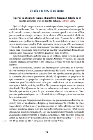 Un día a la vez, 19 de enero
Esperad en él en todo tiempo, oh pueblos; derramad delante de él
vuestro corazón; Dios es nuestro refugio. Salmos 62:8.
Qué privilegio es que nosotros, mortales pecadores, tengamos la oportu-
nidad de hablar con Dios. En nuestra habitación, cuando caminamos por la
calle, cuando estamos trabajando, nuestros corazones pueden ascender a Dios
para requerir su consejo; podemos elevar el alma a Dios para recibir el aliento
celestial. Dios escuchará todas las súplicas del alma. Podemos llevar al Señor
todos nuestros problemas. Sus manos llenas de amor inﬁnito se mueven para
suplir nuestras necesidades. Cuán agradecida estoy porque sólo tenemos que
vivir un día a la vez. Un día para mantener nuestras almas en el buen camino,
un día para velar, un día para progresar en nuestra vida espiritual de modo que
nuestros días puedan ser fructíferos, preciosos para nosotros.
Tenemos que llevar a cabo la tarea de un soldado, ganar victorias, porque
no debemos ignorar las artimañas de Satanás. Oremos y velemos, no sea que
Satanás aparezca de repente y nos induzca a olvidar nuestra necesidad de
hacerlo.
En la lucha cristiana, a menos que mantengamos la vista ﬁja en el adversa-
rio y en nosotros mismos, caeremos en la trampa de Satanás. Nuestra seguridad
depende del estado de nuestro corazón. Dios nos ayude a estar en guardia; de
lo contrario, ciertamente perderemos el cielo. El apartarnos un poquito de lo
que es correcto, las pequeñas complacencias, parecen sin importancia en el
momento, pero Satanás lo usará todo para conducirnos por un sendero que
nos separará de la justicia y de Dios. No queremos seguir nuestros caminos
sino los de Dios. Queremos luchar con todas nuestras fuerzas para aplastar a
Satanás y para estar seguros de que estamos en buenas relaciones con Dios,
para que podamos disponer de credenciales impecables que garanticen nuestra
herencia inmortal.
Tenemos que despojarnos de todo antes de presentarnos en humilde su-
misión para ser conducidos, dirigidos y dominados por la voluntad de Dios.
Necesitamos ser humildes y conﬁados como un niño, además, ser mansos;
no tener conﬁanza propia sino una humilde conﬁanza en Jesús. ¿Qué rasgos
de carácter estamos cultivando? ¿Los que perdurarán por toda la eternidad?
¿Dedicamos nuestro tiempo a muchas actividades, pero nuestras almas no
gozan de bendición y no gloriﬁcamos a nuestro Padre celestial?—Carta 81,
del 19 de enero de 1887, dirigida a Edson y Ema White.[26]
24
 
