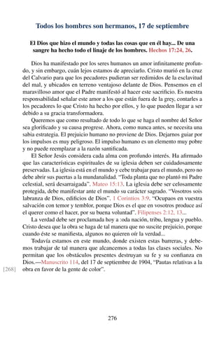 Todos los hombres son hermanos, 17 de septiembre
El Dios que hizo el mundo y todas las cosas que en él hay... De una
sangre ha hecho todo el linaje de los hombres. Hechos 17:24, 26.
Dios ha manifestado por los seres humanos un amor inﬁnitamente profun-
do, y sin embargo, cuán lejos estamos de apreciarlo. Cristo murió en la cruz
del Calvario para que los pecadores pudieran ser redimidos de la esclavitud
del mal, y ubicados en terreno ventajoso delante de Dios. Pensemos en el
maravilloso amor que el Padre manifestó al hacer este sacriﬁcio. Es nuestra
responsabilidad señalar este amor a los que están fuera de la grey, contarles a
los pecadores lo que Cristo ha hecho por ellos, y lo que pueden llegar a ser
debido a su gracia transformadora.
Queremos que como resultado de todo lo que se haga el nombre del Señor
sea gloriﬁcado y su causa progrese. Ahora, como nunca antes, se necesita una
sabia estrategia. El prejuicio humano no proviene de Dios. Dejarnos guiar por
los impulsos es muy peligroso. El impulso humano es un elemento muy pobre
y no puede reemplazar a la razón santiﬁcada.
El Señor Jesús considera cada alma con profundo interés. Ha aﬁrmado
que las características espirituales de su iglesia deben ser cuidadosamente
preservadas. La iglesia está en el mundo y cebe trabajar para el mundo, pero no
debe abrir sus puertas a la mundanalidad. “Toda planta que no plantó mi Padre
celestial, será desarraigada”. Mateo 15:13. La iglesia debe ser celosamente
protegida, debe manifestar ante el mundo su carácter sagrado. “Vosotros sois
labranza de Dios, ediﬁcios de Dios”. 1 Corintios 3:9. “Ocupaos en vuestra
salvación con temor y temblor, porque Dios es el que en vosotros produce así
el querer como el hacer, por su buena voluntad”. Filipenses 2:12, 13...
La verdad debe ser proclamada hoy a :oda nación, tribu, lengua y pueblo.
Cristo desea que la obra se haga de tal manera que no suscite prejuicio, porque
cuando éste se maniﬁesta, algunos no quieren oír la verdad...
Todavía estamos en este mundo, donde existen estas barreras, y debe-
mos trabajar de tal manera que alcancemos a todas las clases sociales. No
permitan que los obstáculos presentes destruyan su fe y su conﬁanza en
Dios.—Manuscrito 114, del 17 de septiembre de 1904, “Pautas relativas a la
obra en favor de la gente de color”.[268]
276
 
