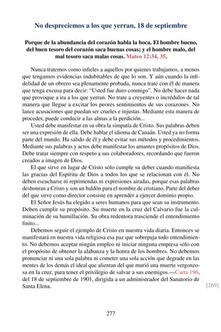 No despreciemos a los que yerran, 18 de septiembre
Porque de la abundancia del corazón habla la boca. El hombre bueno,
del buen tesoro del corazón saca buenas cosas; y el hombre malo, del
mal tesoro saca malas cosas. Mateo 12:34, 35.
Nunca tratemos como inﬁeles a aquellos por quienes trabajamos, a menos
que tengamos evidencias indubitables de que lo son. Y aún cuando la inﬁ-
delidad de un obrero sea plenamente probada, nunca trate con él de manera
que tenga excusa para decir: “Usted fue duro conmigo”. No debe hacer nada
que provoque a ira a los que yerran. No trate a creyentes o incrédulos de tal
manera que llegue a excitar los peores sentimientos de sus corazones. No
lance acusaciones que puedan ser crueles e injustas. Mediante esta manera de
proceder, puede conducir a las almas a la perdición...
Usted debe manifestar en su obra la simpatía de Cristo. Sus palabras deben
ser una expresión de ella. Debe hablar el idioma de Canaán. Usted ya no forma
parte del mundo. Ha salido de él y debe evitar sus métodos y procedimientos.
Mediante sus palabras y actos debe manifestar los amantes propósitos de Dios.
Debe tratar siempre con respeto a sus colaboradores, recordando que fueron
creados a imagen de Dios.
El que sirve en lugar de Cristo sólo cumple su deber cuando maniﬁesta
las gracias del Espíritu de Dios a todos los que se relacionan con él. No
deben escucharse ni reprimendas ni expresiones airadas, porque esas palabras
deshonran a Cristo y son un baldón para el nombre de cristiano. Parte del deber
del que sirve como director consiste en aprender a ejercer dominio propio.
El Señor Jesús ha elegido a seres humanos para que sean su instrumento.
Deben cumplir su propósito. Su muerte en la cruz del Calvario fue la cul-
minación de su humillación. Su obra redentora trasciende el entendimiento
ﬁnito...
Debemos seguir el ejemplo de Cristo en nuestra vida diaria. Entonces se
manifestará en nuestra vida religiosa esa paz que sobrepuja todo entendimien-
to. No debemos aceptar ningún empleo ni iniciar ninguna empresa sólo con
el propósito de obtener la alabanza y la honra de los hombres. No debemos
pronunciar ni una sola palabra ni cometer una sola acción que degrade en las
mentes de los demás el ideal que alientan del que murió una muerte vergonzo-
sa en la cruz, para tener el privilegio de salvar a sus enemigos.—Carta 196,
del 18 de septiembre de 1901, dirigida a un administrador del Sanatorio de
Santa Elena. [269]
277
 