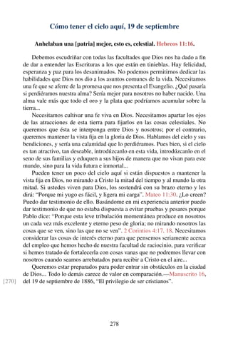 Cómo tener el cielo aquí, 19 de septiembre
Anhelaban una [patria] mejor, esto es, celestial. Hebreos 11:16.
Debemos escudriñar con todas las facultades que Dios nos ha dado a ﬁn
de dar a entender las Escrituras a los que están en tinieblas. Hay felicidad,
esperanza y paz para los desanimados. No podemos permitirnos dedicar las
habilidades que Dios nos dio a los asuntos comunes de la vida. Necesitamos
una fe que se aferre de la promesa que nos presenta el Evangelio. ¿Qué pasaría
si perdiéramos nuestra alma? Sería mejor para nosotros no haber nacido. Una
alma vale más que todo el oro y la plata que podríamos acumular sobre la
tierra...
Necesitamos cultivar una fe viva en Dios. Necesitamos apartar los ojos
de las atracciones de esta tierra para ﬁjarlos en las cosas celestiales. No
queremos que ésta se interponga entre Dios y nosotros; por el contrario,
queremos mantener la vista ﬁja en la gloria de Dios. Hablamos del cielo y sus
bendiciones, y sería una calamidad que lo perdiéramos. Pues bien, si el cielo
es tan atractivo, tan deseable, introdúzcanlo en esta vida, introdúzcanlo en el
seno de sus familias y eduquen a sus hijos de manera que no vivan para este
mundo, sino para la vida futura e inmortal...
Pueden tener un poco del cielo aquí si están dispuestos a mantener la
vista ﬁja en Dios, no mirando a Cristo la mitad del tiempo y al mundo la otra
mitad. Si ustedes viven para Dios, los sostendrá con su brazo eterno y les
dirá: “Porque mi yugo es fácil, y ligera mi carga”. Mateo 11:30. ¿Lo creen?
Puedo dar testimonio de ello. Basándome en mi experiencia anterior puedo
dar testimonio de que no estaba dispuesta a evitar pruebas y pesares porque
Pablo dice: “Porque esta leve tribulación momentánea produce en nosotros
un cada vez más excelente y eterno peso de gloria; no mirando nosotros las
cosas que se ven, sino las que no se ven”. 2 Corintios 4:17, 18. Necesitamos
considerar las cosas de interés eterno para que pensemos seriamente acerca
del empleo que hemos hecho de nuestra facultad de raciocinio, para veriﬁcar
si hemos tratado de fortalecerla con cosas vanas que no podremos llevar con
nosotros cuando seamos arrebatados para recibir a Cristo en el aire...
Queremos estar preparados para poder entrar sin obstáculos en la ciudad
de Dios... Todo lo demás carece de valor en comparación.—Manuscrito 16,
del 19 de septiembre de 1886, “El privilegio de ser cristianos”.[270]
278
 