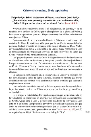 Cristo es el camino, 20 de septiembre
Felipe le dijo: Señor, muéstranos el Padre, y nos basta. Jesús le dijo:
¿Tanto tiempo hace que estoy con vosotros, y no me has conocido,
Felipe? El que me ha visto a mí, ha visto al Padre. Juan 14:8, 9.
No podríamos encontrar a Dios si lo buscáramos. En cambio, él se ha
revelado en el carácter de Cristo, que es el resplandor de la gloria del Padre, y
la expresa imagen de su persona. Si queremos conocer a Dios, debemos ser
semejantes a Cristo...
Quien no trate de acercarse cada día más a Cristo no podrá conocer el
carácter de Dios. El vivir una vida pura por fe en Cristo como Salvador
personal le da al creyente un concepto más claro y elevado de Dios. Nadie,
cuyo carácter no sea noble y semejante al de Cristo, puede representar a Dios
en forma correcta. Puede predicar acerca de él, pero sus oyentes no verán que
Cristo sea un huésped permanente en su corazón...
Los que participan del amor de Cristo al aceptar la verdad, darán evidencias
de ello al hacer esfuerzos fervientes y abnegados para dar el mensaje de Dios a
los que se encuentran en error. De esa manera se convierten en colaboradores
de Cristo. El amor a Dios y el amor mutuo unen las almas a Cristo con los
áureos eslabones del amor. El alma se une a él mediante un vínculo santo y
elevado.
La verdadera santiﬁcación une a los creyentes a Cristo y a los unos con
los otros mediante lazos de tierna simpatía. Esta unión permite que ﬂuyan
continuamente del corazón ricas corrientes de amor cristiano que vuelven a
surgir en amor mutuo.
Las cualidades esenciales que todos debemos poseer son las que señalaron
la perfección del carácter de Cristo: su amor, su paciencia, su generosidad y
su bondad...
Es el mayor y más fatal de los engaños suponer que alguien tenga fe en
la vida eterna sin manifestar un amor por sus hermanos que sea semejante al
de Cristo. Quien ame a Dios y a su prójimo está lleno de luz y amor. Dios
está en él al mismo tiempo que lo envuelve. Los cristianos aman a los que
están en torno de ellos como almas preciosas por las cuales Cristo murió. El
cristiano sin amor no existe; “porque Dios es amor”.—Manuscrito 133, del 20
de septiembre de 1899, “La importancia de la ley de Dios”. [271]
279
 