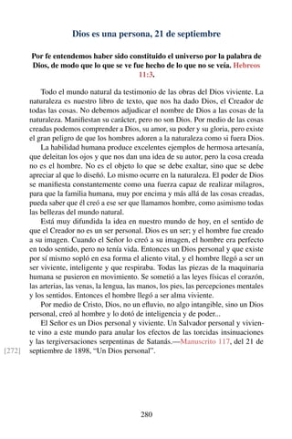 Dios es una persona, 21 de septiembre
Por fe entendemos haber sido constituido el universo por la palabra de
Dios, de modo que lo que se ve fue hecho de lo que no se veía. Hebreos
11:3.
Todo el mundo natural da testimonio de las obras del Dios viviente. La
naturaleza es nuestro libro de texto, que nos ha dado Dios, el Creador de
todas las cosas. No debemos adjudicar el nombre de Dios a las cosas de la
naturaleza. Maniﬁestan su carácter, pero no son Dios. Por medio de las cosas
creadas podemos comprender a Dios, su amor, su poder y su gloria, pero existe
el gran peligro de que los hombres adoren a la naturaleza como si fuera Dios.
La habilidad humana produce excelentes ejemplos de hermosa artesanía,
que deleitan los ojos y que nos dan una idea de su autor, pero la cosa creada
no es el hombre. No es el objeto lo que se debe exaltar, sino que se debe
apreciar al que lo diseñó. Lo mismo ocurre en la naturaleza. El poder de Dios
se maniﬁesta constantemente como una fuerza capaz de realizar milagros,
para que la familia humana, muy por encima y más allá de las cosas creadas,
pueda saber que él creó a ese ser que llamamos hombre, como asimismo todas
las bellezas del mundo natural.
Está muy difundida la idea en nuestro mundo de hoy, en el sentido de
que el Creador no es un ser personal. Dios es un ser; y el hombre fue creado
a su imagen. Cuando el Señor lo creó a su imagen, el hombre era perfecto
en todo sentido, pero no tenía vida. Entonces un Dios personal y que existe
por sí mismo sopló en esa forma el aliento vital, y el hombre llegó a ser un
ser viviente, inteligente y que respiraba. Todas las piezas de la maquinaria
humana se pusieron en movimiento. Se sometió a las leyes físicas el corazón,
las arterias, las venas, la lengua, las manos, los pies, las percepciones mentales
y los sentidos. Entonces el hombre llegó a ser alma viviente.
Por medio de Cristo, Dios, no un eﬂuvio, no algo intangible, sino un Dios
personal, creó al hombre y lo dotó de inteligencia y de poder...
El Señor es un Dios personal y viviente. Un Salvador personal y vivien-
te vino a este mundo para anular los efectos de las torcidas insinuaciones
y las tergiversaciones serpentinas de Satanás.—Manuscrito 117, del 21 de
septiembre de 1898, “Un Dios personal”.[272]
280
 