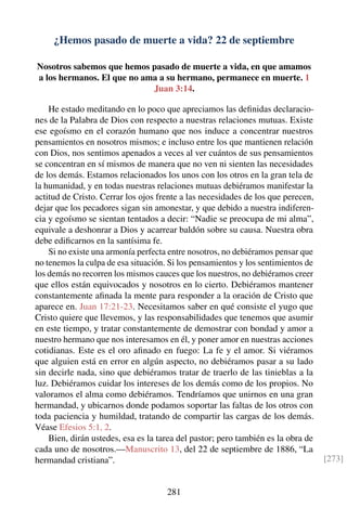 ¿Hemos pasado de muerte a vida? 22 de septiembre
Nosotros sabemos que hemos pasado de muerte a vida, en que amamos
a los hermanos. El que no ama a su hermano, permanece en muerte. 1
Juan 3:14.
He estado meditando en lo poco que apreciamos las deﬁnidas declaracio-
nes de la Palabra de Dios con respecto a nuestras relaciones mutuas. Existe
ese egoísmo en el corazón humano que nos induce a concentrar nuestros
pensamientos en nosotros mismos; e incluso entre los que mantienen relación
con Dios, nos sentimos apenados a veces al ver cuántos de sus pensamientos
se concentran en sí mismos de manera que no ven ni sienten las necesidades
de los demás. Estamos relacionados los unos con los otros en la gran tela de
la humanidad, y en todas nuestras relaciones mutuas debiéramos manifestar la
actitud de Cristo. Cerrar los ojos frente a las necesidades de los que perecen,
dejar que los pecadores sigan sin amonestar, y que debido a nuestra indiferen-
cia y egoísmo se sientan tentados a decir: “Nadie se preocupa de mi alma”,
equivale a deshonrar a Dios y acarrear baldón sobre su causa. Nuestra obra
debe ediﬁcarnos en la santísima fe.
Si no existe una armonía perfecta entre nosotros, no debiéramos pensar que
no tenemos la culpa de esa situación. Si los pensamientos y los sentimientos de
los demás no recorren los mismos cauces que los nuestros, no debiéramos creer
que ellos están equivocados y nosotros en lo cierto. Debiéramos mantener
constantemente aﬁnada la mente para responder a la oración de Cristo que
aparece en. Juan 17:21-23. Necesitamos saber en qué consiste el yugo que
Cristo quiere que llevemos, y las responsabilidades que tenemos que asumir
en este tiempo, y tratar constantemente de demostrar con bondad y amor a
nuestro hermano que nos interesamos en él, y poner amor en nuestras acciones
cotidianas. Este es el oro aﬁnado en fuego: La fe y el amor. Si viéramos
que alguien está en error en algún aspecto, no debiéramos pasar a su lado
sin decirle nada, sino que debiéramos tratar de traerlo de las tinieblas a la
luz. Debiéramos cuidar los intereses de los demás como de los propios. No
valoramos el alma como debiéramos. Tendríamos que unirnos en una gran
hermandad, y ubicarnos donde podamos soportar las faltas de los otros con
toda paciencia y humildad, tratando de compartir las cargas de los demás.
Véase Efesios 5:1, 2.
Bien, dirán ustedes, esa es la tarea del pastor; pero también es la obra de
cada uno de nosotros.—Manuscrito 13, del 22 de septiembre de 1886, “La
hermandad cristiana”. [273]
281
 