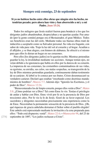 Siempre está conmigo, 23 de septiembre
Si yo no hubiese hecho entre ellos obras que ningún otro ha hecho, no
tendrían pecado; pero ahora han visto y han aborrecido a mí y a mi
Padre. Juan 15:24.
Todos los milagros que Jesús realizó fueron para bendecir a los que los
dirigentes judíos abandonaban, despreciaban y no querían ayudar. Fue ama-
do [por la gente común] porque era el Restaurador, el gran Médico. Todos
sus beneﬁcios eran luz del cielo. Mediante todas sus buenas obras trató de
inducirlos a aceptarlo como su Salvador personal. Su vida era fragante, con
sabor de vida para vida. Trajo la luz del sol al corazón y al hogar. Acudían a
él aﬂijidos, y se iban alegres, con himnos de alabanza. Se ofreció a sí mismo
para que ellos le dieran un hogar en sus corazones.
Pero ellos [los dirigentes judíos] no lo querían recibir. Mientras pretendían
guardar la ley, la invalidaban mediante sus acciones. Aunque tenían ojos, no
veían debido a la ignorancia que había en ellos por la dureza de su corazón.
La impureza de sus corazones, las costumbres contaminadoras de sus vidas,
su egoísmo, su envidia, sus celos, sus malas sospechas, su transgresión de la
ley de Dios mientras pretendían guardarla, continuamente daban testimonio
de su carácter. Al árbol se lo conoce por sus frutos. Cristo desenmascaró su
verdadero carácter. Declaró que estaban “enseñando como doctrinas manda-
mientos de hombres”. Marcos 7:7. Además dijo: “Ignoráis las Escrituras, y el
poder de Dios”. Marcos 12:24.
“Bienaventurados los de limpio corazón, porque ellos verán a Dios”. Mateo
5:8. ¿Cómo podrían ver a Dios? Tal como Enoc lo vio. Tenían el privilegio
de andar y hablar con Dios. Enoc vivió por fe en la presencia de Dios por
trescientos años. Por fe vio la fe de Jesús. Gozó de su favor especial. Los
sacerdotes y dirigentes necesitaban precisamente una experiencia como la
de Enoc. Necesitaban la permanente sensación de la presencia de Dios. ¡Oh,
qué riquezas de gracia anhelaba derramar el Señor sobre el pueblo elegido!
Este anhelo está representado mediante la invitación a la cena preparada para
ellos: “Todo está dispuesto; venid”. Mateo 22:4.—Manuscrito 96, del 23 de
septiembre de 1897, “Los judíos rechazan a Cristo”.[274]
282
 