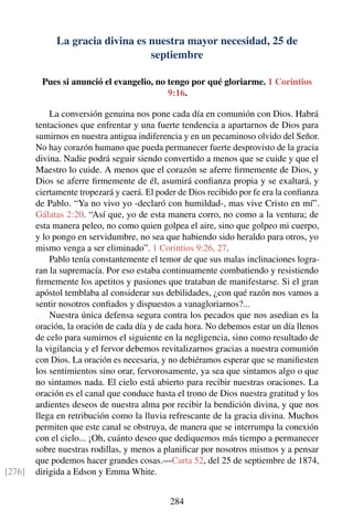 La gracia divina es nuestra mayor necesidad, 25 de
septiembre
Pues si anunció el evangelio, no tengo por qué gloriarme. 1 Corintios
9:16.
La conversión genuina nos pone cada día en comunión con Dios. Habrá
tentaciones que enfrentar y una fuerte tendencia a apartarnos de Dios para
sumirnos en nuestra antigua indiferencia y en un pecaminoso olvido del Señor.
No hay corazón humano que pueda permanecer fuerte desprovisto de la gracia
divina. Nadie podrá seguir siendo convertido a menos que se cuide y que el
Maestro lo cuide. A menos que el corazón se aferre ﬁrmemente de Dios, y
Dios se aferre ﬁrmemente de él, asumirá conﬁanza propia y se exaltará, y
ciertamente tropezará y caerá. El poder de Dios recibido por fe era la conﬁanza
de Pablo. “Ya no vivo yo -declaró con humildad-, mas vive Cristo en mí”.
Gálatas 2:20. “Así que, yo de esta manera corro, no como a la ventura; de
esta manera peleo, no como quien golpea el aire, sino que golpeo mi cuerpo,
y lo pongo en servidumbre, no sea que habiendo sido heraldo para otros, yo
mismo venga a ser eliminado”. 1 Corintios 9:26, 27.
Pablo tenía constantemente el temor de que sus malas inclinaciones logra-
ran la supremacía. Por eso estaba continuamente combatiendo y resistiendo
ﬁrmemente los apetitos y pasiones que trataban de manifestarse. Si el gran
apóstol temblaba al considerar sus debilidades, ¿con qué razón nos vamos a
sentir nosotros conﬁados y dispuestos a vanagloriarnos?...
Nuestra única defensa segura contra los pecados que nos asedian es la
oración, la oración de cada día y de cada hora. No debemos estar un día llenos
de celo para sumirnos el siguiente en la negligencia, sino como resultado de
la vigilancia y el fervor debemos revitalizarnos gracias a nuestra comunión
con Dios. La oración es necesaria, y no debiéramos esperar que se maniﬁesten
los sentimientos sino orar, fervorosamente, ya sea que sintamos algo o que
no sintamos nada. El cielo está abierto para recibir nuestras oraciones. La
oración es el canal que conduce hasta el trono de Dios nuestra gratitud y los
ardientes deseos de nuestra alma por recibir la bendición divina, y que nos
llega en retribución como la lluvia refrescante de la gracia divina. Muchos
permiten que este canal se obstruya, de manera que se interrumpa la conexión
con el cielo... ¡Oh, cuánto deseo que dediquemos más tiempo a permanecer
sobre nuestras rodillas, y menos a planiﬁcar por nosotros mismos y a pensar
que podemos hacer grandes cosas.—Carta 52, del 25 de septiembre de 1874,
dirigida a Edson y Emma White.[276]
284
 