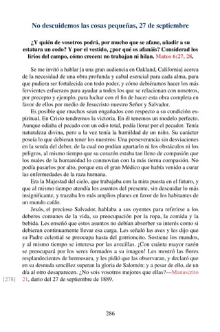 No descuidemos las cosas pequeñas, 27 de septiembre
¿Y quién de vosotros podrá, por mucho que se afane, añadir a su
estatura un codo? Y por el vestido, ¿por qué os afanáis? Considerad los
lirios del campo, cómo crecen: no trabajan ni hilan. Mateo 6:27, 28.
Se me invitó a hablar [a una gran audiencia en Oakland, California] acerca
de la necesidad de una obra profunda y cabal esencial para cada alma, para
que pudiera ser fortalecida con todo poder, y cómo debiéramos hacer los más
fervientes esfuerzos para ayudar a todos los que se relacionan con nosotros,
por precepto y ejemplo, para luchar con el ﬁn de hacer esta obra completa en
favor de ellos por medio de Jesucristo nuestro Señor y Salvador.
Es posible que muchos sean engañados con respecto a su condición es-
piritual. En Cristo tendremos la victoria. En él tenemos un modelo perfecto.
Aunque odiaba el pecado con un odio total, podía llorar por el pecador. Tenía
naturaleza divina, pero a la vez tenía la humildad de un niño. Su carácter
poseía lo que debieran tener los nuestros: Una perseverancia sin desviaciones
en la senda del deber, de la cual no podían apartarlo ni los obstáculos ni los
peligros, al mismo tiempo que su corazón estaba tan lleno de compasión que
los males de la humanidad lo conmovían con la más tierna compasión. No
podía pasarlos por alto, porque era el gran Médico que había venido a curar
las enfermedades de la raza humana.
Era la Majestad del cielo, que trabajaba con la mira puesta en el futuro, y
que al mismo tiempo atendía los asuntos del presente, sin descuidar lo más
insigniﬁcante, y trazaba los más amplios planes en favor de los habitantes de
un mundo caído.
Jesús, el precioso Salvador, hablaba a sus oyentes para referirse a los
deberes comunes de la vida, su preocupación por la ropa, la comida y la
bebida. Les enseñó que estos asuntos no debían absorber su interés como si
debieran continuamente llevar esa carga. Les señaló las aves y les dijo que
su Padre celestial se preocupa hasta del gorrioncito. Sostiene los mundos,
y al mismo tiempo se interesa por las avecillas. ¡Con cuánta mayor razón
se preocupará por los seres formados a su imagen! Les mostró las ﬂores
resplandecientes de hermosura, y les pidió que las observaran, y declaró que
en su desnuda sencillez superan la gloria de Salomón; y a pesar de ello, de un
día al otro desaparecen. ¿No sois vosotros mejores que ellas?—Manuscrito
21, dario del 27 de septiembre de 1889.[278]
286
 