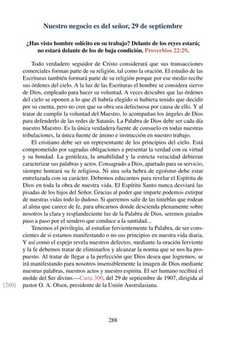 Nuestro negocio es del señor, 29 de septiembre
¿Has visto hombre solícito en su trabajo? Delante de los reyes estará;
no estará delante de los de baja condición. Proverbios 22:29.
Todo verdadero seguidor de Cristo considerará que sus transacciones
comerciales forman parte de su religión, tal como la oración. El estudio de las
Escrituras también formará parte de su religión porque por ese medio recibe
sus órdenes del cielo. A la luz de las Escrituras el hombre se considera siervo
de Dios, empleado para hacer su voluntad. A veces descubre que las órdenes
del cielo se oponen a lo que él habría elegido si hubiera tenido que decidir
por su cuenta, pero no cree que su obra sea defectuosa por causa de ello. Y al
tratar de cumplir la voluntad del Maestro, lo acompañan los ángeles de Dios
para defenderlo de las redes de Satanás. La Palabra de Dios debe ser cada día
nuestro Maestro. Es la única verdadera fuente de consuelo en todas nuestras
tribulaciones, la única fuente de ánimo e instrucción en nuestro trabajo.
El cristiano debe ser un representante de los principios del cielo. Está
comprometido por sagradas obligaciones a presentar la verdad con su virtud
y su bondad. La gentileza, la amabilidad y la estricta veracidad debieran
caracterizar sus palabras y actos. Consagrado a Dios, apartado para su servicio,
siempre honrará su fe religiosa. Ni una sola hebra de egoísmo debe estar
entrelazada con su carácter. Debemos educarnos para revelar el Espíritu de
Dios en toda la obra de nuestra vida. El Espíritu Santo nunca desviará las
pisadas de los hijos del Señor. Gracias al poder que imparte podemos extirpar
de nuestras vidas todo lo dudoso. Si queremos salir de las tinieblas que rodean
al alma que carece de fe, para ubicarnos donde descienda plenamente sobre
nosotros la clara y resplandeciente luz de la Palabra de Dios, seremos guiados
paso a paso por el sendero que conduce a la santidad...
Tenemos el privilegio, al estudiar fervientemente la Palabra, de ser cons-
cientes de si estamos manifestando o no sus principios en nuestra vida diaria.
Y así como el espejo revela nuestros defectos, mediante la oración ferviente
y la fe debemos tratar de eliminarlos y alcanzar la norma que se nos ha pro-
puesto. Al tratar de llegar a la perfección que Dios desea que logremos, se
irá manifestando para nosotros insensiblemente la imagen de Dios mediante
nuestras palabras, nuestros actos y nuestro espíritu. El ser humano recibirá el
molde del Ser divino.—Carta 300, del 29 de septiembre de 1907, dirigida al
pastor O. A. Olsen, presidente de la Unión Australasiana.[280]
288
 