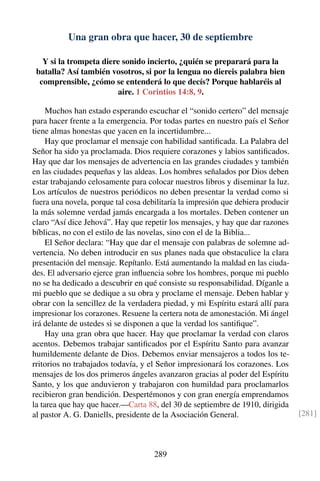 Una gran obra que hacer, 30 de septiembre
Y si la trompeta diere sonido incierto, ¿quién se preparará para la
batalla? Así también vosotros, si por la lengua no diereis palabra bien
comprensible, ¿cómo se entenderá lo que decís? Porque hablaréis al
aire. 1 Corintios 14:8, 9.
Muchos han estado esperando escuchar el “sonido certero” del mensaje
para hacer frente a la emergencia. Por todas partes en nuestro país el Señor
tiene almas honestas que yacen en la incertidumbre...
Hay que proclamar el mensaje con habilidad santiﬁcada. La Palabra del
Señor ha sido ya proclamada. Dios requiere corazones y labios santiﬁcados.
Hay que dar los mensajes de advertencia en las grandes ciudades y también
en las ciudades pequeñas y las aldeas. Los hombres señalados por Dios deben
estar trabajando celosamente para colocar nuestros libros y diseminar la luz.
Los artículos de nuestros periódicos no deben presentar la verdad como si
fuera una novela, porque tal cosa debilitaría la impresión que debiera producir
la más solemne verdad jamás encargada a los mortales. Deben contener un
claro “Así dice Jehová”. Hay que repetir los mensajes, y hay que dar razones
bíblicas, no con el estilo de las novelas, sino con el de la Biblia...
El Señor declara: “Hay que dar el mensaje con palabras de solemne ad-
vertencia. No deben introducir en sus planes nada que obstaculice la clara
presentación del mensaje. Repítanlo. Está aumentando la maldad en las ciuda-
des. El adversario ejerce gran inﬂuencia sobre los hombres, porque mi pueblo
no se ha dedicado a descubrir en qué consiste su responsabilidad. Díganle a
mi pueblo que se dedique a su obra y proclame el mensaje. Deben hablar y
obrar con la sencillez de la verdadera piedad, y mi Espíritu estará allí para
impresionar los corazones. Resuene la certera nota de amonestación. Mi ángel
irá delante de ustedes si se disponen a que la verdad los santiﬁque”.
Hay una gran obra que hacer. Hay que proclamar la verdad con claros
acentos. Debemos trabajar santiﬁcados por el Espíritu Santo para avanzar
humildemente delante de Dios. Debemos enviar mensajeros a todos los te-
rritorios no trabajados todavía, y el Señor impresionará los corazones. Los
mensajes de los dos primeros ángeles avanzaron gracias al poder del Espíritu
Santo, y los que anduvieron y trabajaron con humildad para proclamarlos
recibieron gran bendición. Despertémonos y con gran energía emprendamos
la tarea que hay que hacer.—Carta 88, del 30 de septiembre de 1910, dirigida
al pastor A. G. Daniells, presidente de la Asociación General. [281]
289
 