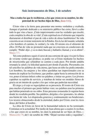 Sois instrumentos de Dios, 1 de octubre
Mas a todos los que le recibieron, a los que creen en su nombre, les dio
potestad de ser hechos hijos de Dios. Juan 1:12.
Cristo vino a la tierra para presentar una norma verdadera y exaltada.
Aunque el período dedicado a su ministerio público fue corto, llevó a cabo
todo lo que vino a hacer. ¡Cuán impresionantes eran las verdades que enseñó,
cuán completa la obra de su vida! ¡Cuán espiritual era el alimento que impartía
diariamente al distribuir el pan de vida a miles de almas hambrientas! Su vida
consistía en un viviente ministerio de la Palabra. Era la luz del mundo; señalaba
a los hombres el camino, la verdad y la vida. El mismo era el alimento de
ellos: El Pan de vida no prometió nada que no estuviera en condiciones de
cumplir. “Pedid -dijo-, y se os dará; buscad, y hallaréis; llamad, y se os abrirá”.
Mateo 7:7.
Tal como podemos seguir el curso de una corriente de agua viva por la línea
de viviente verdor que produce, se podía ver a Cristo mediante los hechos
de misericordia que señalaban su camino a cada paso. Por donde andaba
irrumpía la salud y la felicidad aparecía por donde él pasaba. Presentaba con
tal sencillez las palabras de vida eterna, que hasta un niño las podía entender.
Los hombres, las mujeres y los niños quedaban tan impresionados con su
manera de explicar las Escrituras, que podían captar hasta la entonación de su
voz, poner el mismo énfasis sobre sus palabras, e imitar sus gestos. Los jóvenes
captaban su espíritu de servicio, y trataban de imitar sus modales llenos de
gracia en un intento de ayudar a los que veían que padecían necesidad.
El ciego y el cojo se regocijaban en su presencia. El rostro de Cristo era
para muchos el primero que jamás habían visto; sus palabras eran las primeras
que habían penetrado en sus oídos. Estas personas restauradas lo seguían hasta
donde les resultaba posible. Sus palabras, dirigidas a los ignorantes, les abrían
una fuente de vida. Les dispensaba generosa y continuamente sus bendiciones.
Los tesoros almacenados desde la eternidad, dados por Cristo, eran los ricos
dones del Señor al hombre.
La obra de Cristo en favor de la humanidad todavía no ha terminado.
Continúan en la actualidad. Por medio de Juan aﬁrma que a cuantos lo reciban,
a los que creen en su nombre, les dará la potestad de ser hijos de Dios.—
Manuscrito 79, del 1 de octubre de 1906, “Dejad vuestras redes y seguidme”.[282]
292
 
