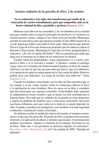 Seamos soldados de la guardia de Dios, 2 de octubre
No os conforméis a este siglo, sino transformaos por medio de la
renovación de vuestro entendimiento, para que comprobéis cuál sea la
buena voluntad de Dios, agradable y perfecta. Romanos 12:2.
Debemos estar libres de las costumbres y las servidumbres de la sociedad
para que, cuando estén en juego los principios de nuestra fe, no vacilemos en
mostrar nuestros colores, aunque se nos llame raros por hacerlo. Mantengan
sensible la conciencia, para que puedan escuchar el más débil susurro de la
voz de Aquel que habló como nadie lo hizo antes. Muestran los que quieran
llevar el yugo de Cristo una ﬁrmeza de propósito que los induzca a hacer el
bien por el bien mismo. Mantengan los ojos ﬁjos en Jesús, preguntándose a
cada paso: “¿Es éste el camino del Señor?” Dios no permitirá que nadie que
haga esto se convierta en el objeto de las tentaciones de Satanás.
Cuando surjan las perplejidades, como seguramente va a ocurrir, acér-
quense a Dios y él se acercará a ustedes. Y entonces, cuando el enemigo
venga como río, el Espíritu del Señor levantará bandera en favor de ustedes.
Aférrense a la idea de que hay una gran obra que hacer y que ni la inﬂuencia,
ni la oposición de nadie los podrá apartar de la clara senda del deber. Entonces
podrán decir con Nehemías: “La mano de mi Dios está sobre mí”. Véase
Nehemías 2:18.
Cuando los hombres relacionados con la obra de Dios permiten que se
los compre y se los venda, cuando violan la verdad para obtener el favor
y la aprobación de otros hombres, Dios los anota en su libro y considera
que han traicionado sus sagrados cometidos. Cada hombre debe mantener
su independencia moral, resuelto a que su mente sea sólo modelada por el
Espíritu Santo. Dios pide que los soldados de su guardia no estén dispuestos
a repetir las palabras de hombres que si estuvieran convertidos ejercerían
una buena inﬂuencia, pero que como no lo están no se puede depender de
ellos. Cuando se produzca la emergencia, esos hombres con toda seguridad
conducirán a la gente por sendas extraviadas...
No debemos recibir el molde del criterio del mundo, ni tampoco acomo-
darnos al tipo que éste prescribe. El pueblo de Dios escuchará conversaciones
referentes a la aplicación de planes y métodos equivocados. Se pronunciarán
palabras irreverentes. Algunos se burlarán de la religión. Escuchen la voz
de Dios: “Hijo mío, si los pecadores te quisieren engañar, no consientas”.
Proverbios 1:10.—Manuscrito 121, del 2 de octubre de 1898, “Ejemplo de
ﬁdelidad”. [283]
293
 