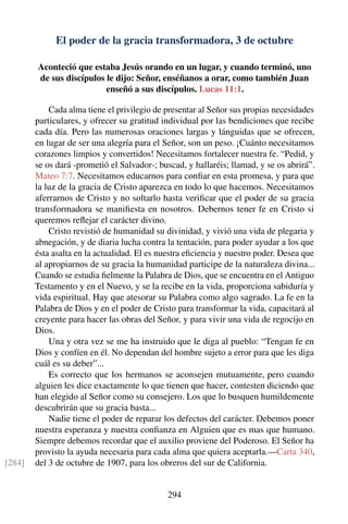 El poder de la gracia transformadora, 3 de octubre
Aconteció que estaba Jesús orando en un lugar, y cuando terminó, uno
de sus discípulos le dijo: Señor, enséñanos a orar, como también Juan
enseñó a sus discípulos. Lucas 11:1.
Cada alma tiene el privilegio de presentar al Señor sus propias necesidades
particulares, y ofrecer su gratitud individual por las bendiciones que recibe
cada día. Pero las numerosas oraciones largas y lánguidas que se ofrecen,
en lugar de ser una alegría para el Señor, son un peso. ¡Cuánto necesitamos
corazones limpios y convertidos! Necesitamos fortalecer nuestra fe. “Pedid, y
se os dará -prometió el Salvador-; buscad, y hallaréis; llamad, y se os abrirá”.
Mateo 7:7. Necesitamos educarnos para conﬁar en esta promesa, y para que
la luz de la gracia de Cristo aparezca en todo lo que hacemos. Necesitamos
aferrarnos de Cristo y no soltarlo hasta veriﬁcar que el poder de su gracia
transformadora se maniﬁesta en nosotros. Debernos tener fe en Cristo si
queremos reﬂejar el carácter divino.
Cristo revistió de humanidad su divinidad, y vivió una vida de plegaria y
abnegación, y de diaria lucha contra la tentación, para poder ayudar a los que
ésta asalta en la actualidad. El es nuestra eﬁciencia y nuestro poder. Desea que
al apropiarnos de su gracia la humanidad participe de la naturaleza divina...
Cuando se estudia ﬁelmente la Palabra de Dios, que se encuentra en el Antiguo
Testamento y en el Nuevo, y se la recibe en la vida, proporciona sabiduría y
vida espiritual. Hay que atesorar su Palabra como algo sagrado. La fe en la
Palabra de Dios y en el poder de Cristo para transformar la vida, capacitará al
creyente para hacer las obras del Señor, y para vivir una vida de regocijo en
Dios.
Una y otra vez se me ha instruido que le diga al pueblo: “Tengan fe en
Dios y confíen en él. No dependan del hombre sujeto a error para que les diga
cuál es su deber”...
Es correcto que los hermanos se aconsejen mutuamente, pero cuando
alguien les dice exactamente lo que tienen que hacer, contesten diciendo que
han elegido al Señor como su consejero. Los que lo busquen humildemente
descubrirán que su gracia basta...
Nadie tiene el poder de reparar los defectos del carácter. Debemos poner
nuestra esperanza y nuestra conﬁanza en Alguien que es mas que humano.
Siempre debemos recordar que el auxilio proviene del Poderoso. El Señor ha
provisto la ayuda necesaria para cada alma que quiera aceptarla.—Carta 340,
del 3 de octubre de 1907, para los obreros del sur de California.[284]
294
 