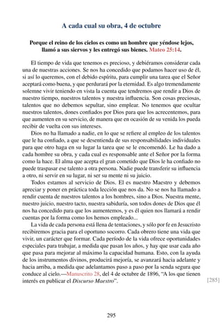 A cada cual su obra, 4 de octubre
Porque el reino de los cielos es como un hombre que yéndose lejos,
llamó a sus siervos y les entregó sus bienes. Mateo 25:14.
El tiempo de vida que tenemos es precioso, y debiéramos considerar cada
una de nuestras acciones. Se nos ha concedido que podamos hacer uso de él,
si así lo queremos, con el debido espíritu, para cumplir una tarea que el Señor
aceptará como buena, y que perdurará por la eternidad. Es algo tremendamente
solemne vivir teniendo en vista la cuenta que tendremos que rendir a Dios de
nuestro tiempo, nuestros talentos y nuestra inﬂuencia. Son cosas preciosas,
talentos que no debemos sepultar, sino emplear. No tenemos que ocultar
nuestros talentos, dones conﬁados por Dios para que los acrecentemos, para
que aumenten en su servicio, de manera que en ocasión de su venida los pueda
recibir de vuelta con sus intereses.
Dios no ha llamado a nadie, en lo que se reﬁere al empleo de los talentos
que le ha conﬁado, a que se desentienda de sus responsabilidades individuales
para que otro haga en su lugar la tarea que se le encomendó. Le ha dado a
cada hombre su obra, y cada cual es responsable ante el Señor por la forma
como la hace. El alma que acepta el gran cometido que Dios le ha conﬁado no
puede traspasar ese talento a otra persona. Nadie puede transferir su inﬂuencia
a otro, ni servir en su lugar, ni ser su mente ni su juicio.
Todos estamos al servicio de Dios. El es nuestro Maestro y debemos
apreciar y poner en práctica toda lección que nos da. No se nos ha llamado a
rendir cuenta de nuestros talentos a los hombres, sino a Dios. Nuestra mente,
nuestro juicio, nuestro tacto, nuestra sabiduría, son todos dones de Dios que él
nos ha concedido para que los aumentemos, y es él quien nos llamará a rendir
cuentas por la forma como los hemos empleado...
La vida de cada persona está llena de tentaciones, y sólo por fe en Jesucristo
recibiremos gracia para el oportuno socorro. Cada obrero tiene una vida que
vivir, un carácter que formar. Cada período de la vida ofrece oportunidades
especiales para trabajar, a medida que pasan los años, y hay que usar cada año
que pasa para mejorar al máximo la capacidad humana. Esto, con la ayuda
de los instrumentos divinos, producirá mejoría, se avanzará hacia adelante y
hacia arriba, a medida que adelantamos paso a paso por la senda segura que
conduce al cielo.—Manuscrito 28, del 4 de octubre de 1896, “A los que tienen
interés en publicar el Discurso Maestro”. [285]
295
 
