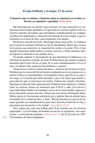 El más brillante y el mejor, 21 de enero
Y hasta la vejez yo mismo, y hasta las canas os soportaré yo; yo hice, yo
llevaré, yo soportaré y guardaré. Isaías 46:4.
Me preocupa que en nuestra vejez nosotros, los que conocimos la ver-
dad hace tanto tiempo, perdamos el vigor tanto en nuestro espíritu como en
nuestros métodos de trabajo; que entendamos verdaderamente las verdades
sencillas pero importantes y abarcantes del mensaje del tercer ángel; y que las
recibamos en el amor de Dios, para impartirlas a los demás...
Revístanse cada día de Cristo. Mantengan ﬁrme, hasta el ﬁn, la conﬁanza
que tuvieron al comienzo. El Señor no los ha abandonado. Quiere que crezcan
en la gracia, que aumenten su capacidad de ayudar a la gente. Pero si han
logrado interesarla, deben hablar en forma concreta, y deben terminar antes
de impartir la mitad de lo que podrían decir.
No puedo soportar el pensamiento de que disminuya la inﬂuencia y la
eﬁciencia de nuestros creyentes de edad. El Señor desea que ustedes cooperen
haciendo todo lo que esté de su parte. Si se unen voluntariamente a él en su
obra, sus últimos días serían los más brillantes y mejores.
Abran hacia el cielo la ventana del alma y cierren la que da hacia la tierra.
Permitan que los rayos del Sol de Justicia resplandezcan en las cámaras de su
mente. Cultivar la mansedumbre y la bondad de Cristo, para llevar su yugo y
sus cargas, es la lección que deben aprender, y que es de interés para ustedes y
para todos los que se relacionan con ustedes. Cultiven las virtudes celestiales.
Puriﬁquen el alma de toda contaminación. Prepárense para dedicarse a realizar
todas las diversas formas de ministerio que él llevó a cabo. Con fervor y
sinceridad deben hablar a los hombres acerca de las inescrutables riquezas y
de los inmortales tesoros del cielo. Tienen que estar llenos del Espíritu Santo.
Deben repetir el ofrecimiento celestial de paz y perdón. Han de señalar hacia
los portales de la ciudad de Dios, y decir: “Bienaventurados los que lavan sus
ropas [guardan sus mandamientos], para tener derecho al árbol de la vida, y
para entrar por las puertas en la ciudad”. Apocalipsis 22:14.
Dios espera que cada uno trabaje para él de acuerdo con sus diversas
capacidades. Las actividades del hombre no han de ser reprimidas, sino santi-
ﬁcadas y correctamente dirigidas.—Manuscrito 27, del 22 de enero de 1907,
“El Sanatorio de Nueva Inglaterra”.[28]
26
 
