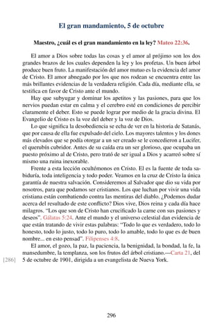 El gran mandamiento, 5 de octubre
Maestro, ¿cuál es el gran mandamiento en la ley? Mateo 22:36.
El amor a Dios sobre todas las cosas y el amor al prójimo son los dos
grandes brazos de los cuales dependen la ley y los profetas. Un buen árbol
produce buen fruto. La manifestación del amor mutuo es la evidencia del amor
de Cristo. El amor abnegado por los que nos rodean se encuentra entre las
más brillantes evidencias de la verdadera religión. Cada día, mediante ella, se
testiﬁca en favor de Cristo ante el mundo.
Hay que subyugar y dominar los apetitos y las pasiones, para que los
nervios puedan estar en calma y el cerebro esté en condiciones de percibir
claramente el deber. Esto se puede lograr por medio de la gracia divina. El
Evangelio de Cristo es la voz del deber y la voz de Dios.
Lo que signiﬁca la desobediencia se echa de ver en la historia de Satanás,
que por causa de ella fue expulsado del cielo. Los mayores talentos y los dones
más elevados que se podía otorgar a un ser creado se le concedieron a Lucifer,
el querubín cubridor. Antes de su caída era un ser glorioso, que ocupaba un
puesto próximo al de Cristo, pero trató de ser igual a Dios y acarreó sobre sí
mismo una ruina inexorable.
Frente a esta lección ocultémonos en Cristo. El es la fuente de toda sa-
biduría, toda inteligencia y todo poder. Veamos en la cruz de Cristo la única
garantía de nuestra salvación. Consideremos al Salvador que dio su vida por
nosotros, para que podamos ser cristianos. Los que luchan por vivir una vida
cristiana están combatiendo contra las mentiras del diablo. ¿Podemos dudar
acerca del resultado de este conﬂicto? Dios vive, Dios reina y cada día hace
milagros. “Los que son de Cristo han cruciﬁcado la carne con sus pasiones y
deseos”. Gálatas 5:24. Ante el mundo y el universo celestial dan evidencia de
que están tratando de vivir estas palabras: “Todo lo que es verdadero, todo lo
honesto, todo lo justo, todo lo puro, todo lo amable, todo lo que es de buen
nombre... en esto pensad”. Filipenses 4:8.
El amor, el gozo, la paz, la paciencia, la benignidad, la bondad, la fe, la
mansedumbre, la templanza, son los frutos del árbol cristiano.—Carta 21, del
5 de octubre de 1901, dirigida a un evangelista de Nueva York.[286]
296
 