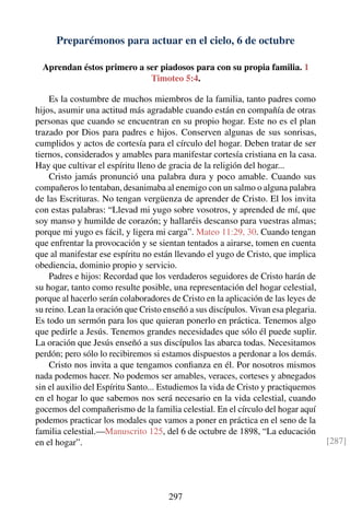 Preparémonos para actuar en el cielo, 6 de octubre
Aprendan éstos primero a ser piadosos para con su propia familia. 1
Timoteo 5:4.
Es la costumbre de muchos miembros de la familia, tanto padres como
hijos, asumir una actitud más agradable cuando están en compañía de otras
personas que cuando se encuentran en su propio hogar. Este no es el plan
trazado por Dios para padres e hijos. Conserven algunas de sus sonrisas,
cumplidos y actos de cortesía para el círculo del hogar. Deben tratar de ser
tiernos, considerados y amables para manifestar cortesía cristiana en la casa.
Hay que cultivar el espíritu lleno de gracia de la religión del hogar...
Cristo jamás pronunció una palabra dura y poco amable. Cuando sus
compañeros lo tentaban, desanimaba al enemigo con un salmo o alguna palabra
de las Escrituras. No tengan vergüenza de aprender de Cristo. El los invita
con estas palabras: “Llevad mi yugo sobre vosotros, y aprended de mí, que
soy manso y humilde de corazón; y hallaréis descanso para vuestras almas;
porque mi yugo es fácil, y ligera mi carga”. Mateo 11:29, 30. Cuando tengan
que enfrentar la provocación y se sientan tentados a airarse, tomen en cuenta
que al manifestar ese espíritu no están llevando el yugo de Cristo, que implica
obediencia, dominio propio y servicio.
Padres e hijos: Recordad que los verdaderos seguidores de Cristo harán de
su hogar, tanto como resulte posible, una representación del hogar celestial,
porque al hacerlo serán colaboradores de Cristo en la aplicación de las leyes de
su reino. Lean la oración que Cristo enseñó a sus discípulos. Vivan esa plegaria.
Es todo un sermón para los que quieran ponerlo en práctica. Tenemos algo
que pedirle a Jesús. Tenemos grandes necesidades que sólo él puede suplir.
La oración que Jesús enseñó a sus discípulos las abarca todas. Necesitamos
perdón; pero sólo lo recibiremos si estamos dispuestos a perdonar a los demás.
Cristo nos invita a que tengamos conﬁanza en él. Por nosotros mismos
nada podemos hacer. No podemos ser amables, veraces, corteses y abnegados
sin el auxilio del Espíritu Santo... Estudiemos la vida de Cristo y practiquemos
en el hogar lo que sabemos nos será necesario en la vida celestial, cuando
gocemos del compañerismo de la familia celestial. En el círculo del hogar aquí
podemos practicar los modales que vamos a poner en práctica en el seno de la
familia celestial.—Manuscrito 125, del 6 de octubre de 1898, “La educación
en el hogar”. [287]
297
 