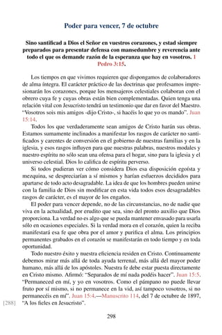 Poder para vencer, 7 de octubre
Sino santiﬁcad a Dios el Señor en vuestros corazones, y estad siempre
preparados para presentar defensa con mansedumbre y reverencia ante
todo el que os demande razón de la esperanza que hay en vosotros. 1
Pedro 3:15.
Los tiempos en que vivimos requieren que dispongamos de colaboradores
de alma íntegra. El carácter práctico de las doctrinas que profesamos impre-
sionarán los corazones, porque los mensajeros celestiales colaboran con el
obrero cuya fe y cuyas obras están bien complementadas. Quien tenga una
relación vital con Jesucristo tendrá un testimonio que dar en favor del Maestro.
“Vosotros sois mis amigos -dijo Cristo-, si hacéis lo que yo os mando”. Juan
15:14.
Todos los que verdaderamente sean amigos de Cristo harán sus obras.
Estamos sumamente inclinados a manifestar los rasgos de carácter no santi-
ﬁcados y carentes de conversión en el gobierno de nuestras familias y en la
iglesia, y esos rasgos inﬂuyen para que nuestras palabras, nuestros modales y
nuestro espíritu no sólo sean una ofensa para el hogar, sino para la iglesia y el
universo celestial. Dios lo caliﬁca de espíritu perverso.
Si todos pudieran ver cómo considera Dios esa disposición egoísta y
mezquina, se despreciarían a sí mismos y harían esfuerzos decididos para
apartarse de todo acto desagradable. La idea de que los hombres pueden unirse
con la familia de Dios sin modiﬁcar en esta vida todos esos desagradables
rasgos de carácter, es el mayor de los engaños.
El poder para vencer depende, no de las circunstancias, no de nadie que
viva en la actualidad, por erudito que sea, sino del pronto auxilio que Dios
proporciona. La verdad no es algo que se pueda mantener envasado para usarla
sólo en ocasiones especiales. Si la verdad mora en el corazón, quien la reciba
manifestará esa fe que obra por el amor y puriﬁca el alma. Los principios
permanentes grabados en el corazón se manifestarán en todo tiempo y en toda
oportunidad.
Todo nuestro éxito y nuestra eﬁciencia residen en Cristo. Continuamente
debemos mirar más allá de toda ayuda terrenal, más allá del mayor poder
humano, más allá de los apóstoles. Nuestra fe debe estar puesta directamente
en Cristo mismo. Aﬁrmó: “Separados de mí nada podéis hacer”. Juan 15:5.
“Permaneced en mí, y yo en vosotros. Como el pámpano no puede llevar
fruto por sí mismo, si no permanece en la vid, así tampoco vosotros, si no
permanecéis en mí”. Juan 15:4.—Manuscrito 114, del 7 de octubre de 1897,
“A los ﬁeles en Jesucristo”.[288]
298
 