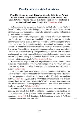 Poned la mira en el cielo, 8 de octubre
Poned la mira en las cosas de arriba, no en las de la tierra. Porque
habéis muerto, y vuestra vida está escondida con Cristo en Dios.
Cuando Cristo, vuestra vida, se maniﬁeste, entonces vosotros también
seréis manifestados con él en gloria. Colosenses 3:2-4.
Debemos tener un concepto más amplio del Salvador, como “Señor y
Cristo”. “Todo poder” se le ha dado para que a su vez lo dé a los que creen en
su nombre. Apenas reconocemos su derecho a nuestro homenaje y obediencia,
y a nuestra creciente fe en él...
“Vestíos, pues, como escogidos de Dios, santos y amados, de entrañable
misericordia, de benignidad, de humildad, de mansedumbre, de paciencia;
soportándoos unos a otros, y perdonándoos unos a otros si alguno tuviere
queja contra otro. De la manera que Cristo os perdonó, así también hacedlo
vosotros. Y sobre todas estas cosas vestíos de amor, que es el vínculo perfecto.
Y la paz de Dios gobierne en vuestros corazones, a la que asimismo fuisteis
llamados en un solo cuerpo; y sed agradecidos. La palabra de Cristo more
en abundancia en vosotros, enseñándoos y exhortándoos unos a otros en toda
sabiduría, cantando con gracia en vuestros corazones al Señor con salmos e
himnos y cánticos espirituales”. Colosenses 3:12-16...
Sométase a la disciplina de Cristo. Déjese conducir por su Palabra. Preste
atención a esta instrucción suya: “Llevad mi yugo sobre vosotros, y aprended
de mí, que soy manso y humilde de corazón; y hallaréis descanso para vuestras
almas”. Mateo 11:29.
Insto a las iglesias en todas partes que hagan una obra cabal, teniendo en
vista la eternidad, mediante la confesión y el abandono del pecado. “Todas las
cosas que pertenecen a la vida y a la piedad nos han sido dadas por su divino
poder”. 2 Pedro 1:3. ¿Qué signiﬁca esto? “Mediante el conocimiento de aquel
que nos llamó por su gloria y excelencia” (Ibid). “Nosotros todos, mirando a
cara descubierta como en un espejo la gloria del Señor, somos transformados
de gloria en gloria”. 2 Corintios 3:18.
Sólo Dios y Cristo saben cuánto costaron las almas de los hombres. Por
causa de nosotros el Hijo de Dios se hizo pobre, para que mediante su po-
breza pudiéramos ser enriquecidos con los tesoros eternos. Su amor no tiene
parangón.—Carta 318, del 8 de octubre de 1907, dirigida al pastor 0. A. Olsen,
presidente de la Unión Australasiana. [289]
299
 