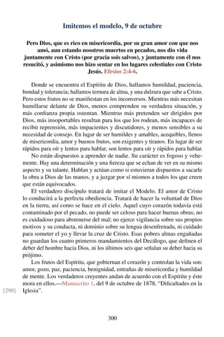 Imitemos el modelo, 9 de octubre
Pero Dios, que es rico en misericordia, por su gran amor con que nos
amó, aun estando nosotros muertos en pecados, nos dio vida
juntamente con Cristo (por gracia sois salvos), y juntamente con él nos
resucitó, y asimismo nos hizo sentar en los lugares celestiales con Cristo
Jesús. Efesios 2:4-6.
Donde se encuentra el Espíritu de Dios, hallamos humildad, paciencia,
bondad y tolerancia; hallamos ternura de alma, y una dulzura que sabe a Cristo.
Pero estos frutos no se maniﬁestan en los inconversos. Mientras más necesitan
humillarse delante de Dios, menos comprenden su verdadera situación, y
más conﬁanza propia ostentan. Mientras más pretenden ser dirigidos por
Dios, más insoportables resultan para los que los rodean, más incapaces de
recibir reprensión, más impacientes y discutidores, y menos sensibles a su
necesidad de consejo. En lugar de ser humildes y amables, acequibles, llenos
de misericordia, amor y buenos frutos, son exigentes y tiranos. En lugar de ser
rápidos para oír y lentos para hablar, son lentos para oír y rápidos para hablar.
No están dispuestos a aprender de nadie. Su carácter es fogoso y vehe-
mente. Hay una determinación y una ﬁereza que se echan de ver en su mismo
aspecto y su talante. Hablan y actúan como si estuvieran dispuestos a sacarle
la obra a Dios de las manos, y a juzgar por sí mismos a todos los que creen
que están equivocados.
El verdadero discípulo tratará de imitar el Modelo. El amor de Cristo
lo conducirá a la perfecta obediencia. Tratará de hacer la voluntad de Dios
en la tierra, así como se hace en el cielo. Aquel cuyo corazón todavía está
contaminado por el pecado, no puede ser celoso para hacer buenas obras; no
es cuidadoso para abstenerse del mal; no ejerce vigilancia sobre sus propios
motivos y su conducta, ni dominio sobre su lengua desenfrenada, ni cuidado
para someter el yo y llevar la cruz de Cristo. Esas pobres almas engañadas
no guardan los cuatro primeros mandamientos del Decálogo, que deﬁnen el
deber del hombre hacia Dios, ni los últimos seis que señalan su deber hacia su
prójimo.
Los frutos del Espíritu, que gobiernan el corazón y controlan la vida son:
amor, gozo, paz, paciencia, benignidad, entrañas de misericordia y humildad
de mente. Los verdaderos creyentes andan de acuerdo con el Espíritu y éste
mora en ellos.—Manuscrito 1, del 9 de octubre de 1878, “Diﬁcultades en la
Iglesia”.[290]
300
 