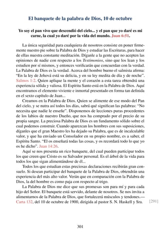 El banquete de la palabra de Dios, 10 de octubre
Yo soy el pan vivo que descendió del cielo... y el pan que yo daré es mi
carne, la cual yo daré por la vida del mundo. Juan 6:51.
La única seguridad para cualquiera de nosotros consiste en poner ﬁrme-
mente nuestro pie sobre la Palabra de Dios y estudiar las Escrituras, para hacer
de ellas nuestra constante meditación. Díganle a la gente que no acepten las
opiniones de nadie con respecto a los Testimonios, sino que los lean y los
estudien por sí mismos, y entonces veriﬁcarán que concuerdan con la verdad.
La Palabra de Dios es la verdad. Acerca del hombre bueno el salmista aﬁrma:
“En la ley de Jehová está su delicia, y en su ley medita de día y de noche”.
Salmos 1:2. Quien aplique la mente y el corazón a esta tarea obtendrá una
experiencia sólida y valiosa. El Espíritu Santo está en la Palabra de Dios. Aquí
encontramos el elemento viviente e inmortal presentado en forma tan deﬁnida
en el sexto capítulo de Juan...
Creamos en la Palabra de Dios. Quien se alimente de ese modo del Pan
del cielo, y se nutra así todos los días, sabrá qué signiﬁcan las palabras: “No
necesita que nadie le enseñe”. Disponemos de lecciones puras procedentes
de los labios de nuestro Dueño, que nos ha comprado por el precio de su
propia sangre. La preciosa Palabra de Dios es un fundamento sólido sobre el
cual podemos construir. Cuando aparezcan los hombres con sus suposiciones,
díganles que el gran Maestro les ha dejado su Palabra, que es de incalculable
valor, y que ha enviado un Consolador en su propio nombre, es a saber, el
Espíritu Santo. “El os enseñará todas las cosas, y os recordará todo lo que yo
os he dicho”. Juan 14:26.
Aquí se nos presenta un rico banquete, del cual pueden participar todos
los que creen que Cristo es su Salvador personal. Es el árbol de la vida para
todos los que sigan alimentándose de él...
Todos los que estudian estas preciosas declaraciones recibirán gran con-
suelo. Si desean participar del banquete de la Palabra de Dios, obtendrán una
experiencia del más alto valor. Verán que en comparación con la Palabra de
Dios, la del hombre es como paja con respecto al trigo.
La Palabra de Dios me dice que sus promesas son para mí y para cada
hijo del Señor. El banquete está servido, delante de nosotros. Se nos invita a
alimentarnos de la Palabra de Dios, que fortalecerá músculos y tendones.—
Carta 132, del 10 de octubre de 1900, dirigida al pastor S. N. Haskell y Sra. [291]
301
 