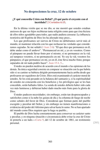 No despreciemos la cruz, 12 de octubre
¿Y qué concordia Cristo con Belial? ¿O qué parte el creyente con el
incrédulo? 2 Corintios 6:15.
En la última visión que se me dio, se me mostró que ustedes estaban
ansiosos de que sus hijos recibieran tanta religión como para que ésta hiciera
de ellos niños agradables para todos, que nadie pudiera censurar. La inﬂuencia
restrictiva del Espíritu de Dios los ha afectado muy poco...
Los que profesamos ser siervos de Cristo no debiéramos servir más al
mundo, ni mantener relación con los que rechazan las verdades que conside-
ramos sagradas. Se me señaló (1 Juan 2:6): “El que dice que permanece en él,
debe andar como él anduvo”. “Permaneced en mí, y yo en vosotros. Como
el pámpano no puede llevar fruto por sí mismo, si no permanece en la vid,
así tampoco vosotros, si no permanecéis en mí. Yo soy la vid, vosotros los
pámpanos; el que permanece en mí, yo en él, éste lleva mucho fruto; porque
separados de mí nada podéis hacer”. Juan 15:4, 5...
Ustedes no pueden medirse de acuerdo con el mundo o las opiniones de los
demás. Su única seguridad consiste en comparar su situación con la que habría
sido si su camino se hubiera dirigido permanentemente hacia arriba desde que
profesaron ser seguidores de Cristo. Dios está examinando el carácter moral de
ustedes. Se los está pesando en la balanza del santuario y, si la espiritualidad
de ustedes no concuerda con los beneﬁcios y los privilegios que se les han
concedido, serán hallados faltos. La senda de ustedes debería haber sido cada
vez más luminosa y debieran haber dado mucho más fruto para la gloria de
Dios.
Ustedes padecen necesidades; sin embargo, están tan despreocupados y
satisfechos como si la nube los guiara de día y la columna de fuego de noche
como señales del favor de Dios. Consideran que forman parte del pueblo
escogido y peculiar del Señor, y sin embargo no tienen manifestaciones o
evidencias del poder del Altísimo para salvar hasta lo sumo. No se han apartado
del mundo como Dios requiere que lo haga su pueblo...
El pueblo de Dios lucha constantemente para conservar su carácter santo
y peculiar, y en ninguna situación o circunstancia debe evitar la cruz de Cristo
ni ponerla a un lado.—Carta 9, del 12 de octubre de 1861, un testimonio
personal. [293]
303
 