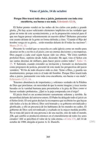 Viene el juicio, 14 de octubre
Porque Dios traerá toda obra a juicio, juntamente con toda cosa
encubierta, sea buena o sea mala. Eclesiastés 12:14.
El Señor pronto vendrá en las nubes de los cielos con poder y grande
gloria. ¿No hay acaso suﬁcientes elementos implícitos en las verdades que
giran en torno de este acontecimiento, y en la preparación esencial para él
que nos hagan pensar solemnemente en nuestro deber? Debemos presentar
este asunto delante de la gente en forma deﬁnida y clara. “Cuando el Hijo del
hombre venga en su gloria... serán reunidas delante de él todas las naciones”.
Mateo 25:31, 32.
Presente la verdad que se necesita en cada iglesia como un medio para
alcanzar un ﬁn y ese ﬁn es el juicio, con sus eternas decisiones y recompensas.
Dios pagará a cada cual según hayan sido sus obras. “De éstos también
profetizó Enoc, séptimo desde Adán, diciendo: He aquí, vino el Señor con
sus santas decenas de millares, para hacer juicio contra todos”. Judas 14,
15. Y Salomón, cuando extendió su invitación y formuló su declaración
como pregonero de justicia, presentó de este modo las perspectivas del juicio
venidero: “El ﬁn de todo discurso oído es éste: Teme a Dios, y guarda sus
mandamientos; porque esto es el todo del hombre. Porque Dios traerá toda
obra a juicio, juntamente con toda cosa encubierta, sea buena o sea mala”.
Eclesiastés 12:13, 14.
Tenemos abundancia de importantes y solemnes verdades de la Palabra
de Dios que proclamar, sin necesidad de que la mente imagine y trace teorías
basadas en la vanidad humana para presentarlas a la grey de Dios como si
fueran verdades probatorias. ¿Qué es la paja comparada con el trigo?
El juicio ﬁnal es un acontecimiento sumamente solemne y terrible. Se
desarrollará delante del universo entero. El Padre ha delegado todo el juicio en
el Señor Jesús. El será quien declare la recompensa que recibirán los que hayan
sido leales a la ley de Jehová. Dios será honrado y su gobierno reivindicado y
gloriﬁcado, y ello en presencia de los habitantes de los mundos no caídos. El
gobierno de Dios será reivindicado y exaltado en la mayor medida posible.
No se trata del juicio de una persona o de una nación, sino de todo el mundo.
¡Oh, qué cambio se producirá entonces en el entendimiento de todos los seres
creados! Allí se percibirá el valor de la vida eterna.—Carta 131, del 14 de
octubre de 1900, dirigida al pastor A. G. Daniells. [295]
305
 