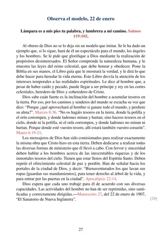 Observa el modelo, 22 de enero
Lámpara es a mis pies tu palabra, y lumbrera a mi camino. Salmos
119:105.
Al obrero de Dios no se lo deja sin un modelo que imitar. Se le ha dado un
ejemplo que, si lo sigue, hará de él un espectáculo para el mundo, los ángeles
y los hombres. Se le pide que gloriﬁque a Dios mediante la realización de
propósitos desinteresados. El Señor comprende la naturaleza humana, y le
muestra las leyes del reino celestial, que debe honrar y obedecer. Pone la
Biblia en sus manos, el Libro guía que le mostrará la verdad, y le dirá lo que
debe hacer para heredar la vida eterna. Este Libro desvía la atención de los
intereses temporales a las realidades espirituales. Le dice al hombre que, a
pesar de haber caído y pecado, puede llegar a ser príncipe y rey en las cortes
celestiales, heredero de Dios y coheredero de Cristo.
Dios sabe cuán fuerte es la inclinación del hombre a acumular tesoros en
la tierra. Por eso, por los caminos y senderos del mundo se escucha su voz que
dice: “Porque ¿qué aprovechará al hombre si ganare todo el mundo, y perdiere
su alma?”. Marcos 8:36. “No os hagáis tesoros en la tierra, donde la polilla y
el orín corrompen, y donde ladrones minan y hurtan; sino haceos tesoros en el
cielo, donde ni la polilla, ni el orín corrompen, y donde ladrones no minan ni
hurtan. Porque donde esté vuestro tesoro, allí estará también vuestro corazón”.
Mateo 6:19-21.
Los mensajeros de Dios han sido comisionados para realizar exactamente
la misma obra que Cristo hizo en esta tierra. Deben dedicarse a realizar todas
las diversas formas de ministerio que él llevó a cabo. Con fervor y sinceridad
deben hablar a los hombres acerca de las inescrutables riquezas y de los
inmortales tesoros del cielo. Tienen que estar llenos del Espíritu Santo. Deben
repetir el ofrecimiento celestial de paz y perdón. Han de señalar hacia los
portales de la ciudad de Dios, y decir: “Bienaventurados los que lavan sus
ropas [guardan sus mandamientos], para tener derecho al árbol de la vida, y
para entrar por las puertas en la ciudad”. Apocalipsis 22:14.
Dios espera que cada uno trabaje para él de acuerdo con sus diversas
capacidades. Las actividades del hombre no han de ser reprimidas, sino santi-
ﬁcadas y correctamente dirigidas.—Manuscrito 27, del 22 de enero de 1907,
“El Sanatorio de Nueva Inglaterra”. [29]
27
 