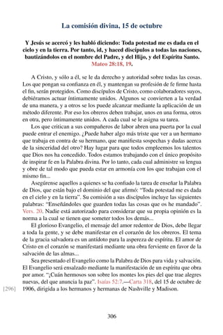 La comisión divina, 15 de octubre
Y Jesús se acercó y les habló diciendo: Toda potestad me es dada en el
cielo y en la tierra. Por tanto, id, y haced discípulos a todas las naciones,
bautizándolos en el nombre del Padre, y del Hijo, y del Espíritu Santo.
Mateo 28:18, 19.
A Cristo, y sólo a él, se le da derecho y autoridad sobre todas las cosas.
Los que pongan su conﬁanza en él, y mantengan su profesión de fe ﬁrme hasta
el ﬁn, serán protegidos. Como discípulos de Cristo, como colaboradores suyos,
debiéramos actuar íntimamente unidos. Algunos se convierten a la verdad
de una manera, y a otros se los puede alcanzar mediante la aplicación de un
método diferente. Por eso los obreros deben trabajar, unos en una forma, otros
en otra, pero íntimamente unidos. A cada cual se le asigna su tarea.
Los que critican a sus compañeros de labor abren una puerta por la cual
puede entrar el enemigo. ¿Puede haber algo más triste que ver a un hermano
que trabaja en contra de su hermano, que maniﬁesta sospechas y dudas acerca
de la sinceridad del otro? Hay lugar para que todos empleemos los talentos
que Dios nos ha concedido. Todos estamos trabajando con el único propósito
de inspirar fe en la Palabra divina. Por lo tanto, cada cual administre su lengua
y obre de tal modo que pueda estar en armonía con los que trabajan con el
mismo ﬁn...
Asegúrense aquellos a quienes se ha conﬁado la tarea de enseñar la Palabra
de Dios, que están bajo el dominio del que aﬁrmó: “Toda potestad me es dada
en el cielo y en la tierra”. Su comisión a sus discípulos incluye las siguientes
palabras: “Enseñándoles que guarden todas las cosas que os he mandado”.
Vers. 20. Nadie está autorizado para considerar que su propia opinión es la
norma a la cual se tienen que someter todos los demás...
El glorioso Evangelio, el mensaje del amor redentor de Dios, debe llegar
a toda la gente, y se debe manifestar en el corazón de los obreros. El tema
de la gracia salvadora es un antídoto para la aspereza de espíritu. El amor de
Cristo en el corazón se manifestará mediante una obra ferviente en favor de la
salvación de las almas...
Sea presentado el Evangelio como la Palabra de Dios para vida y salvación.
El Evangelio será ensalzado mediante la manifestación de un espíritu que obra
por amor. “¡Cuán hermosos son sobre los montes los pies del que trae alegres
nuevas, del que anuncia la paz”. Isaías 52:7.—Carta 318, del 15 de octubre de
1906, dirigida a los hermanos y hermanas de Nashville y Madison.[296]
306
 