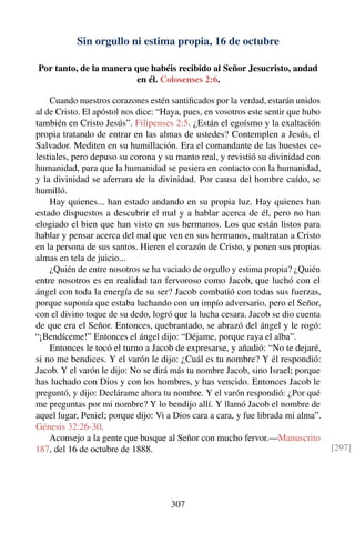 Sin orgullo ni estima propia, 16 de octubre
Por tanto, de la manera que habéis recibido al Señor Jesucristo, andad
en él. Colosenses 2:6.
Cuando nuestros corazones estén santiﬁcados por la verdad, estarán unidos
al de Cristo. El apóstol nos dice: “Haya, pues, en vosotros este sentir que hubo
también en Cristo Jesús”. Filipenses 2:5. ¿Están el egoísmo y la exaltación
propia tratando de entrar en las almas de ustedes? Contemplen a Jesús, el
Salvador. Mediten en su humillación. Era el comandante de las huestes ce-
lestiales, pero depuso su corona y su manto real, y revistió su divinidad con
humanidad, para que la humanidad se pusiera en contacto con la humanidad,
y la divinidad se aferrara de la divinidad. Por causa del hombre caído, se
humilló.
Hay quienes... han estado andando en su propia luz. Hay quienes han
estado dispuestos a descubrir el mal y a hablar acerca de él, pero no han
elogiado el bien que han visto en sus hermanos. Los que están listos para
hablar y pensar acerca del mal que ven en sus hermanos, maltratan a Cristo
en la persona de sus santos. Hieren el corazón de Cristo, y ponen sus propias
almas en tela de juicio...
¿Quién de entre nosotros se ha vaciado de orgullo y estima propia? ¿Quién
entre nosotros es en realidad tan fervoroso como Jacob, que luchó con el
ángel con toda la energía de su ser? Jacob combatió con todas sus fuerzas,
porque suponía que estaba luchando con un impío adversario, pero el Señor,
con el divino toque de su dedo, logró que la lucha cesara. Jacob se dio cuenta
de que era el Señor. Entonces, quebrantado, se abrazó del ángel y le rogó:
“¡Bendíceme!” Entonces el ángel dijo: “Déjame, porque raya el alba”.
Entonces le tocó el turno a Jacob de expresarse, y añadió: “No te dejaré,
si no me bendices. Y el varón le dijo: ¿Cuál es tu nombre? Y él respondió:
Jacob. Y el varón le dijo: No se dirá más tu nombre Jacob, sino Israel; porque
has luchado con Dios y con los hombres, y has vencido. Entonces Jacob le
preguntó, y dijo: Declárame ahora tu nombre. Y el varón respondió: ¿Por qué
me preguntas por mi nombre? Y lo bendijo allí. Y llamó Jacob el nombre de
aquel lugar, Peniel; porque dijo: Vi a Dios cara a cara, y fue librada mi alma”.
Génesis 32:26-30.
Aconsejo a la gente que busque al Señor con mucho fervor.—Manuscrito
187, del 16 de octubre de 1888. [297]
307
 