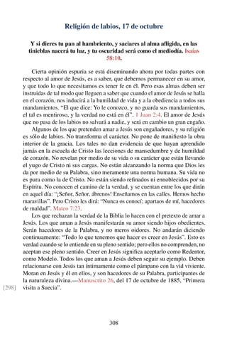 Religión de labios, 17 de octubre
Y si dieres tu pan al hambriento, y saciares al alma aﬂigida, en las
tinieblas nacerá tu luz, y tu oscuridad será como el mediodía. Isaías
58:10.
Cierta opinión espuria se está diseminando ahora por todas partes con
respecto al amor de Jesús, es a saber, que debemos permanecer en su amor,
y que todo lo que necesitamos es tener fe en él. Pero esas almas deben ser
instruidas de tal modo que lleguen a saber que cuando el amor de Jesús se halla
en el corazón, nos inducirá a la humildad de vida y a la obediencia a todos sus
mandamientos. “El que dice: Yo le conozco, y no guarda sus mandamientos,
el tal es mentiroso, y la verdad no está en él”. 1 Juan 2:4. El amor de Jesús
que no pasa de los labios no salvará a nadie, y será en cambio un gran engaño.
Algunos de los que pretenden amar a Jesús son engañadores, y su religión
es sólo de labios. No transforma el carácter. No pone de maniﬁesto la obra
interior de la gracia. Los tales no dan evidencia de que hayan aprendido
jamás en la escuela de Cristo las lecciones de mansedumbre y de humildad
de corazón. No revelan por medio de su vida o su carácter que están llevando
el yugo de Cristo ni sus cargas. No están alcanzando la norma que Dios les
da por medio de su Palabra, sino meramente una norma humana. Su vida no
es pura como la de Cristo. No están siendo reﬁnados ni ennoblecidos por su
Espíritu. No conocen el camino de la verdad, y se cuentan entre los que dirán
en aquel día: “¡Señor, Señor, ábrenos! Enseñamos en las calles. Hemos hecho
maravillas”. Pero Cristo les dirá: “Nunca os conocí; apartaos de mí, hacedores
de maldad”. Mateo 7:23.
Los que rechazan la verdad de la Biblia lo hacen con el pretexto de amar a
Jesús. Los que aman a Jesús manifestarán su amor siendo hijos obedientes.
Serán hacedores de la Palabra, y no meros oidores. No andarán diciendo
continuamente: “Todo lo que tenemos que hacer es creer en Jesús”. Esto es
verdad cuando se lo entiende en su pleno sentido; pero ellos no comprenden, no
aceptan ese pleno sentido. Creer en Jesús signiﬁca aceptarlo como Redentor,
como Modelo. Todos los que aman a Jesús deben seguir su ejemplo. Deben
relacionarse con Jesús tan íntimamente como el pámpano con la vid viviente.
Moran en Jesús y él en ellos, y son hacedores de su Palabra, participantes de
la naturaleza divina.—Manuscrito 26, del 17 de octubre de 1885, “Primera
visita a Suecia”.[298]
308
 