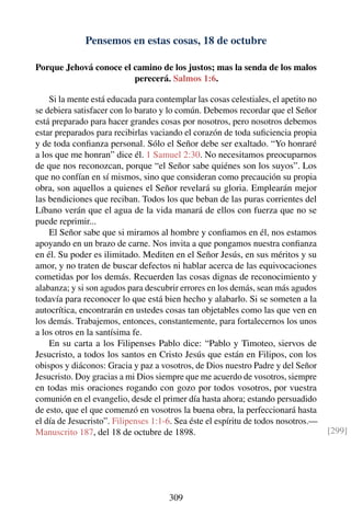 Pensemos en estas cosas, 18 de octubre
Porque Jehová conoce el camino de los justos; mas la senda de los malos
perecerá. Salmos 1:6.
Si la mente está educada para contemplar las cosas celestiales, el apetito no
se debiera satisfacer con lo barato y lo común. Debemos recordar que el Señor
está preparado para hacer grandes cosas por nosotros, pero nosotros debemos
estar preparados para recibirlas vaciando el corazón de toda suﬁciencia propia
y de toda conﬁanza personal. Sólo el Señor debe ser exaltado. “Yo honraré
a los que me honran” dice él. 1 Samuel 2:30. No necesitamos preocuparnos
de que nos reconozcan, porque “el Señor sabe quiénes son los suyos”. Los
que no confían en sí mismos, sino que consideran como precaución su propia
obra, son aquellos a quienes el Señor revelará su gloria. Emplearán mejor
las bendiciones que reciban. Todos los que beban de las puras corrientes del
Líbano verán que el agua de la vida manará de ellos con fuerza que no se
puede reprimir...
El Señor sabe que si miramos al hombre y conﬁamos en él, nos estamos
apoyando en un brazo de carne. Nos invita a que pongamos nuestra conﬁanza
en él. Su poder es ilimitado. Mediten en el Señor Jesús, en sus méritos y su
amor, y no traten de buscar defectos ni hablar acerca de las equivocaciones
cometidas por los demás. Recuerden las cosas dignas de reconocimiento y
alabanza; y si son agudos para descubrir errores en los demás, sean más agudos
todavía para reconocer lo que está bien hecho y alabarlo. Si se someten a la
autocrítica, encontrarán en ustedes cosas tan objetables como las que ven en
los demás. Trabajemos, entonces, constantemente, para fortalecernos los unos
a los otros en la santísima fe.
En su carta a los Filipenses Pablo dice: “Pablo y Timoteo, siervos de
Jesucristo, a todos los santos en Cristo Jesús que están en Filipos, con los
obispos y diáconos: Gracia y paz a vosotros, de Dios nuestro Padre y del Señor
Jesucristo. Doy gracias a mi Dios siempre que me acuerdo de vosotros, siempre
en todas mis oraciones rogando con gozo por todos vosotros, por vuestra
comunión en el evangelio, desde el primer día hasta ahora; estando persuadido
de esto, que el que comenzó en vosotros la buena obra, la perfeccionará hasta
el día de Jesucristo”. Filipenses 1:1-6. Sea éste el espíritu de todos nosotros.—
Manuscrito 187, del 18 de octubre de 1898. [299]
309
 
